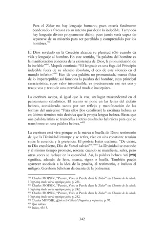342
Para el Zohar no hay lenguaje humano, pues estaría fatalmente
condenado a fracasar en su intento por decir lo indecible. Tampoco
hay lenguaje divino propiamente dicho, pues jamás sería capaz de
separarse de su misterio para ser percibido y comprendido por los
hombres.799
El Dios revelado en la Creación alcanza su plenitud sólo cuando da
vida y lenguaje al hombre. En este sentido, “la palabra del hombre es
la manifestación concreta de la existencia de Dios, la pronunciación de
lo inefable”800
. Mopsik continúa: “El lenguaje es una fuga del Principio
indecible fuera de su silencio absoluto, el eco de este silencio en el
mundo inferior.”801
Eco de una palabra no pronunciada, marca física
de lo imperceptible; así funciona la palabra del hombre, cuya principal
característica, cuyo valor insustituible, es precisamente ese ser eco y
trazo: voz y texto de una eternidad muda e incorpórea.
La escritura ocupa, al igual que la voz, un lugar trascendental en el
pensamiento cabalístico. El acento se pone en las letras del alefato
hebreo, considerado santo por ser reflejo y manifestación de las
formas del universo: “Para ellos [los cabalistas] la escritura hebrea es
en último término más decisiva que la propia lengua hebrea. Basta que
una palabra latina se transcriba a letras cuadradas hebraicas para que se
transforme en una palabra hebrea.”802
La escritura está viva porque es la marca o huella de Dios: testimonio
de que la Divinidad irrumpe y se retira, vive en una constante tensión
entre la ausencia y la presencia. El profeta Isaías exclama: “De cierto,
tu Dio encubierto, Dio de Ysrael salván803
.”804
La Divinidad se esconde
y al mismo tiempo promete, rescata: cuando se manifiesta, salva, pero
otras veces se recluye en la oscuridad. Así, la palabra hebrea ‘oth [‫]אות‬
significa, además de letra, marca, signo o huella. También puede
aparecer asociada a la idea de la prueba, el testimonio, e incluso el
milagro. Gershom Scholem da cuenta de la polisemia:
799 Charles MOPSIK, “Pensée, Voix et Parole dans le Zohar” en Chemins de la cabale.
Vingt-cinq études sur la mystique juive, p. 251.
800 Charles MOPSIK, “Pensée, Voix et Parole dans le Zohar” en Chemins de la cabale.
Vingt-cinq études sur la mystique juive, p. 242.
801 Charles MOPSIK, “Pensée, Voix et Parole dans le Zohar” en Chemins de la cabale.
Vingt-cinq études sur la mystique juive, p. 242.
802 Charles MOPSIK, ¿Qué es la Cábala? Preguntas y respuestas, p. 97.
803 Que salvas.
804 Isaías, 45:15.
 