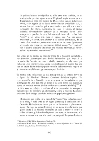 343
La palabra hebrea ‘oth significa no sólo letra, sino también, en un
sentido más preciso, signo, marca. El plural ‘othijot apunta ya a la
diferenciación entre los signos de Dios como signos milagrosos,
‘othoth, y los signos de las letras como señales específicas. Así, al
menos, interpretaron los primeros cabalistas esa diferencia en la
formación del plural. Asimismo, ya Isaac el Ciego, el primer
cabalista históricamente definido de la Provenza (hacia 1200),
interpreta la palabra hebrea ‘oth como derivada del verbo ‘atha
“venir” y las letras son para él signos que “de sus causas
provienen”, es decir, que apuntan a las causas escondidas, de las
cuales ellos provienen, como marcas en todas las cosas. Igualmente
se podría, sin embargo, parafrasear ‘othijoth como “lo venidero”,
con lo cual se atribuiría a las letras una cualidad profética, de futuro,
incluso apuntando a lo mesiánico.805
Las letras, en su calidad de materia prima de la Creación desvelada al
ser humano, constituyen una huella imborrable que apela a la
memoria. Su función es evitar el olvido; recordar, a cada trazo, que
hubo un Dios omnipresente, ahora escondido; que el mundo fue una
vez un jardín de las delicias; que la creación del hombre dio lugar a un
ser con responsabilidades, pero un ser para la dicha.
La mística judía se hace eco de esta concepción de las letras a través de
la figura de Abraham Abulafia. Gershom Scholem explica: “La
representación de la Creación como un acto de escritura divina, en que
el lenguaje de Dios penetra las cosas, y las deja como sus huellas, se
repite en muchos pasajes [de los escritos de Abraham Abulafia].”806
El
escritor, con su trabajo, reproduce el acto primordial: da cuerpo al
pensamiento, lo convierte en afirmación, forma y materia. La mano,
metáfora de la energía creadora, alcanza un papel protagonista:
El misterio que reside en la base de la “hueste” (de todas las cosas)
es la letra, y cada letra es un signo (símbolo) e indicación de la
Creación. Del mismo modo en que un escritor toma la pluma en su
mano y la carga de gotas de tinta y en su mente traza la forma que
quiere darle a su materia, momento en que la mano es como la
esfera viviente, y la inanimada pluma que sirve de instrumento a la
mano se mueve y se une a la mano para esparcir las gotas de tinta a
805 Gershom SCHOLEM, Lenguajes y Cábala, p. 51.
806 Gershom SCHOLEM, “El nombre de Dios y la teoría lingüística de la Cábala” en
E. Cohen (ed.), Cábala y deconstrucción, p. 36.
 