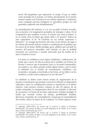 344
través del pergamino, que representa el cuerpo al que se utiliza
como portador de la materia y la forma, precisamente de la misma
manera sucede en la Creación en sus esferas superiores e inferiores,
como cualquier persona inteligente lo entenderá, porque no está
permitido explicarlo más detalladamente.807
La reivindicación del misterio es a la vez un guiño al lector avezado,
una concesión a la imaginación portadora de analogías e ideas. En la
comparación que establece el texto, el escritor que toma la pluma “y
en su mente traza la forma que quiere darle a su materia” realiza un
acto equivalente al de “la Creación en sus esferas superiores e
inferiores”. La energía proveniente del cielo, la luz divina, da lugar a
las formas del mundo terreno cuando es canalizada por la palabra, por
los trazos de las letras. Doble prodigio, pues: alfabeto que esconde los
secretos del proceso emanador, cual simiente en que la realidad
encuentra sus contornos; y mundo atravesado por las huellas de la
tinta. Continúa el texto:
Las letras se establecen como signos (símbolos) e indicaciones, de
modo que a través de ellas la materia de la realidad, sus formas, las
fuerzas y motivos que la producen (esto es, las partes intermedias),
sus mentes y sus almas, pueden recibir alguna forma, y por lo tanto
la sabiduría (en el sentido de conocimiento verdadero) está
contenida y recogida, concentrada en las letras, en las Sefirot y en los
nombres, y todos están compuestos el uno del otro.808
La sabiduría se define como fuerza motriz de organización de la
materia: conocimiento que permite convertir lo informe en disposición
ordenada y clara. La configuración externa se transforma en el último
objetivo: todo proceso creativo culmina en ella. El aspecto de un
cuadro terminado, la interpretación final de una melodía, el discurrir
de un poema o la forma de las letras representan el último prodigio: la
huella que esconde noches de trabajo, posibilidades abolidas,
decisiones soterradas. Su contemplación, al igual que la contemplación
del mundo, ofrece la mayor de las sorpresas. La forma aparece como
807 Abraham ABULAFIA, Or ha-sejel, cap. 8, sección 5, citado en Gershom
SCHOLEM, “El nombre de Dios y la teoría lingüística de la Cábala” en E. Cohen
(ed.), Cábala y deconstrucción, pp. 36-37.
808 Abraham ABULAFIA, Or ha-sejel, cap. 8, sección 5, citado en Gershom
SCHOLEM, “El nombre de Dios y la teoría lingüística de la Cábala” en E. Cohen
(ed.), Cábala y deconstrucción, p. 37.
 
