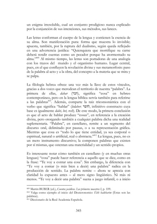 345
un enigma irresoluble, cual un conjunto prodigioso nunca explicado
por la conjunción de sus intenciones, sus métodos, sus lances.
Las letras conforman el cuerpo de la lengua y contienen la esencia de
su alma. Son manifestación pura: forma que muestra lo invisible;
apuesta, también, por la ruptura del dualismo, según queda reflejado
en una advertencia jasídica: “Quienquiera que mortifique su carne
deberá rendir cuentas como un pecador porque ha atormentado su
alma.”809
Al mismo tiempo, las letras son portadoras de una analogía
con los trazos del mundo y el organismo humano. Lugar central,
pues, en el que confluyen la revelación divina y sus metamorfosis: paso
de la palabra al acto y a la obra, del concepto a la materia que se mira y
se palpa.
La filología hebrea ofrece una vez más la llave de estos vínculos,
gracias a dos voces que merodean el territorio de nuestra “palabra”. La
primera de ellas, dabar (‫,)דבר‬ significa “cosa” en hebreo
contemporáneo, pero en la lengua bíblica servía también para referirse
a las palabras810
. Además, comparte la raíz triconsonántica con el
verbo que significa “hablar” (ledaber: ‫,לדבר‬ infinitivo constructo cuya
base es igualmente dalet, bet, resh). De este modo, la primera conclusión
es que el acto de hablar produce “cosas”, en referencia a la creación
divina, pero otorgando también a cualquier palabra dicha una realidad
suplementaria. “Palabra”, en castellano, remite a un segmento del
discurso oral, delimitado por pausas, o a su representación gráfica.
Mientras que cosa es “todo lo que tiene entidad, ya sea corporal o
espiritual, natural o artificial, real o abstracta.”811
La lengua, pues, no es
un mero instrumento discursivo; la componen palabras que existen
por sí mismas, que ostentan una materialidad y un sentido propios.
Es interesante notar cómo también en castellano (y en muchas otras
lenguas) “cosa” puede hacer referencia a aquello que se dice, como en
la frase: “Te voy a contar una cosa”. Sin embargo, la diferencia con
“Te voy a contar (o más bien a decir) una palabra” radica en la
producción de sentido. La palabra remite – ahora se aprecia con
claridad lo expuesto antes – al mero signo lingüístico. Ni más ni
menos. “Te voy a decir una palabra” suena a juego infantil, o a inicio
809 Martin BUBER (ed.), Cuentos jasídicos. Los primeros maestros I, p. 109.
810 Valga como ejemplo el inicio del Deuteronomio: Éleh hadebarim (Éstas son las
palabras).
811 Diccionario de la Real Academia Española.
 