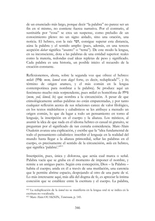 346
de un enunciado más largo, porque decir “la palabra” no parece ser un
fin en sí mismo, no contiene fuerza narrativa. Por el contrario, al
sustituirla por “cosa” se crea un suspense, como preludio de un
conocimiento pleno: no un signo aislado, sino una oración, una
noticia. El hebreo, con la raíz ‫,דבר‬ consigue superar esta distancia,
aúna la palabra y el sentido amplio (pues, además, en una tercera
acepción dabar significa “asunto” o “tema”). De este modo la lengua,
en su inconsciente, dota a las palabras de una entidad superior: reales
como la materia, redondas cual ideas repletas de peso y significado.
Cada palabra es una historia, un posible inicio: el recuerdo de la
creación constante.
Reflexionemos, ahora, sobre la segunda voz que ofrece el hebreo:
milah (‫ה‬ : mem, lamed con dageš forte, es decir, reduplicada812
, y he;
término de origen arameo, y el más común en la lengua
contemporánea para nombrar a la palabra). Se produce aquí un
fenómeno mucho más sorprendente, pues millah es homófona de ‫מילה‬
(mem, yod, lámed, he) que nombra a la circuncisión. A pesar de que
etimológicamente ambas palabras no están emparentadas, y por tanto
cualquier reflexión acerca de sus relaciones carece de valor filológico,
en los textos midráshicos y cabalísticos se les atribuye a menudo un
origen común, lo que da lugar a todo un pensamiento en torno al
lenguaje, la inscripción en el cuerpo y la alianza. Los místicos, al
asumir la idea de que nada en el idioma hebreo es casual ni gratuito, se
preguntan por el significado de tan extraña coincidencia. Marc-Alain
Ouaknin avanza una explicación, y escribe que la “idea fundamental de
todo el pensamiento cabalístico: inscribir el lenguaje en la realidad del
mundo hasta llegar a la alianza primordial, sellar las palabras en el
cuerpo, es precisamente el sentido de la circuncisión, mila en hebreo,
que significa ‘palabra’.”813
Inscripción, pues, única y dolorosa, que actúa cual marca o señal.
Palabra vacía que se graba en el momento de imponer el nombre, y
remite a un antiguo pacto. Según esta concepción, Dios – la Palabra –
habita el cuerpo; anida en él a través de una mutilación, una carencia
que le permite abrirse espacio, despojando al otro de una parte de sí.
Lo más interesante aquí, más allá del dogma de fe, es apreciar la íntima
conexión que se establece entre la escritura y el cuerpo. La palabra,
812 La reduplicación de la lamed no se manifiesta en la lengua oral ni se indica en la
escritura no vocalizada.
813 Marc-Alain OUAKNIN, Tsimtsoum, p. 145.
 