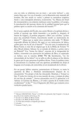 347
una vez más, se relaciona con un trazo – ¡un corte incluso! –, una
marca física que vive en el mundo y en la dimensión más material del
hombre. De este modo se vuelve a primar su naturaleza corpórea
frente a una concepción abstracta, evanescente. “La Alianza de Israel
[la circuncisión] es esa relación intrínseca entre la palabra y el cuerpo,
la introducción del mensaje dentro de la realidad material para que la
palabra opere su acción en la existencia del mundo.”814
En el sexto capítulo del Éxodo, tras asistir Moisés a la epifanía divina y
recibir el mensaje que debía transmitir a su pueblo (y, después, al
faraón de Egipto), el profeta pregunta a Dios con zozobra: “¿cómo
pues me escuchará Faraón, mayormente siendo yo incircunciso de
labios?”815
. Queja que se repite unos versículos más tarde: “Y Moisés
respondió delante de Jehová: He aquí, yo soy incircunciso de labios,
¿cómo pues me ha de oír el faraón?”816
En este caso, la traducción de
Reina-Varela es más fiel al original que la de la Biblia de Ferrara: “Y
dixo Moseh delante Adonay: he yo cerrado de labrios, y ¿cómo oirá a
mí Parhoh?” Ese “cerrar los labios”, muestra de la incapacidad de
hablar y transmitir con convicción las palabras de Dios, es expresado
en hebreo con la oración: ‫שפתי‬ ‫ערל‬ ‫;אני‬ literalmente, “no fui
circuncidado de los labios”: no se selló en ellos la alianza ni fue abierta
la grieta por la que penetrara la palabra divina. Tanto la palabra como
la circuncisión se conciben cual una apertura: posibilidad de alojar el
lenguaje en el cuerpo, de convertirse en un receptáculo de lo divino.
En un pasaje bíblico anterior, perteneciente al Génesis, se narra la
aparición de Dios a Abraham inmediatamente después de su
circuncisión: “En propio el día fue circuncido Abraham, y Ysmael su
hijo. Y todos los varones de su casa nascido de casa, y compra de plata
de con hijo de estraño817
, fueron circuncidos con él. E aparacióse a él
Adonay en Enzinas de Mamre, y él están a puerta de la tienda como
escallentarse818
el día.”819
En el fragmento del Zohar que comenta estos
versículos puede leerse:
814 Myriam EISENFELD, “Notas” a El libro de la formación: Sefer Yetzyrah. A la luz de
los escritos de los Cabalistas de Gerona, p. 56.
815 Éxodo 6 :12. Biblia de Reina-Varela.
816 Éxodo 6 :30. Biblia de Reina-Varela.
817 Y el hijo del extranjero comprado por dinero.
818 Al calor.
819 Génesis 17:26,27 y 18:1.
 