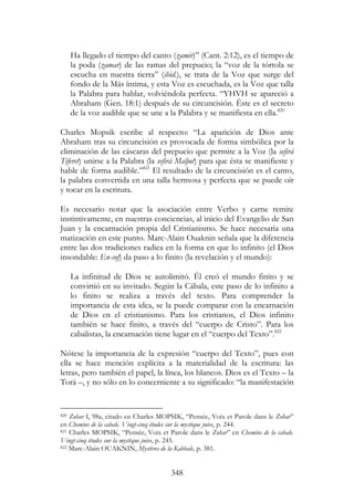 348
Ha llegado el tiempo del canto (zamir)” (Cant. 2:12), es el tiempo de
la poda (zamar) de las ramas del prepucio; la “voz de la tórtola se
escucha en nuestra tierra” (ibid.), se trata de la Voz que surge del
fondo de la Más íntima, y esta Voz es escuchada, es la Voz que talla
la Palabra para hablar, volviéndola perfecta. “YHVH se apareció a
Abraham (Gen. 18:1) después de su circuncisión. Éste es el secreto
de la voz audible que se une a la Palabra y se manifiesta en ella.820
Charles Mopsik escribe al respecto: “La aparición de Dios ante
Abraham tras su circuncisión es provocada de forma simbólica por la
eliminación de las cáscaras del prepucio que permite a la Voz (la sefirá
Tiferet) unirse a la Palabra (la sefirá Maljut) para que ésta se manifieste y
hable de forma audible.”821
El resultado de la circuncisión es el canto,
la palabra convertida en una talla hermosa y perfecta que se puede oír
y tocar en la escritura.
Es necesario notar que la asociación entre Verbo y carne remite
instintivamente, en nuestras conciencias, al inicio del Evangelio de San
Juan y la encarnación propia del Cristianismo. Se hace necesaria una
matización en este punto. Marc-Alain Ouaknin señala que la diferencia
entre las dos tradiciones radica en la forma en que lo infinito (el Dios
insondable: En-sof) da paso a lo finito (la revelación y el mundo):
La infinitud de Dios se autolimitó. Él creó el mundo finito y se
convirtió en su invitado. Según la Cábala, este paso de lo infinito a
lo finito se realiza a través del texto. Para comprender la
importancia de esta idea, se la puede comparar con la encarnación
de Dios en el cristianismo. Para los cristianos, el Dios infinito
también se hace finito, a través del “cuerpo de Cristo”. Para los
cabalistas, la encarnación tiene lugar en el “cuerpo del Texto”.822
Nótese la importancia de la expresión “cuerpo del Texto”, pues con
ella se hace mención explícita a la materialidad de la escritura: las
letras, pero también el papel, la línea, los blancos. Dios es el Texto – la
Torá –, y no sólo en lo concerniente a su significado: “la manifestación
820 Zohar I, 98a, citado en Charles MOPSIK, “Pensée, Voix et Parole dans le Zohar”
en Chemins de la cabale. Vingt-cinq études sur la mystique juive, p. 244.
821 Charles MOPSIK, “Pensée, Voix et Parole dans le Zohar” en Chemins de la cabale.
Vingt-cinq études sur la mystique juive, p. 245.
822 Marc-Alain OUAKNIN, Mystères de la Kabbale, p. 381.
 