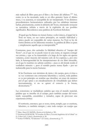 349
más radical de Dios pasa por el libro y las letras del alfabeto.”823
Así,
como ya se ha mostrado, nada es en ellos gratuito: hasta el último
trazo, o su ausencia, es susceptible de ser interpretado. Y los distintos
procedimientos hermenéuticos utilizados por los cabalistas intentan
luchar, precisamente, contra la idolatría del Texto, intentando restaurar
su naturaleza infinita a través de la explosión de sus posibles
significados. Recordemos unas palabras de Gershom Scholem:
Al igual que las llamas no tienen forma y color únicos, el papel de la
Torá no tiene, en sus varios principios, un sentido individual y
único; puede ser expandido de varias maneras. La Torá se lee de
forma distinta en los diferentes mundos. La palabra de Dios es pura
y simplemente aquello que es interpretable.824
Contrastan, pues, dos actitudes: la fidelidad obsesiva al “cuerpo del
Texto”, en el que no se puede tocar ni una coma, ni siquiera corregir
sus errores, y que se ha transmitido a lo largo de los siglos sin apenas
variantes, como muestra del máximo celo de los copistas; y, por otro
lado, la heterogeneidad de las interpretaciones de ese libro intocable,
en el que lo matérico no admite cambios – pues es ahí donde reside el
verdadero misterio –, pero el sentido parece nunca fijado – por ser
inabarcable para la mente humana:
Si las Escrituras son sinónimo de tierra y de cuerpo, pero si éstas a
su vez contienen una estructura laberíntica y secreta, toda palabra
es ya por principio un nombre que descifrar, un cruce de caminos
por el que optar y un encadenamiento de virtualidades que deben
necesariamente, si no se quiere el extravío y la locura,
desmontarse.825
Las conexiones se multiplican: palabra que crea el mundo material,
palabra que se inscribe en el cuerpo, pero también cuerpo del texto:
tejido susceptible, escurridizo y tentador, capaz de provocar una
experiencia erótica:
El territorio, entonces, que es texto, tierra, templo, que es escritura,
laberinto, es también siempre y ante todo cuerpo: un cuerpo que
823 Marc-Alain OUAKNIN, Mystères de la Kabbale, p. 381.
824 Gershom SCHOLEM, “El nombre de Dios y la teoría lingüística de la Cábala” en
E. Cohen (ed.), Cábala y deconstrucción, p. 44.
825 Esther COHEN, “El laberinto” en Cábala y deconstrucción, p. 77.
 