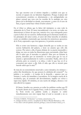 350
hay que recorrer con el mismo impulso y cuidado con que se
recorre el espacio de ese laberinto lingüístico. Porque el placer del
conocimiento esotérico es abiertamente y sin ambigüedades un
placer sensual que toca con las cuerdas de la analogía ese otro
placer de la divinidad en donde, nuevamente y como en el caso de
Sara, el goce carnal hace vibrar el lecho celeste.826
En el Zohar se afirma que la labor del intérprete es ante todo la
seducción de la Torá. El amor incondicional a un texto, en todas sus
dimensiones; el deseo de que éste, materia viva, vaya entregando poco
a poco la llave de sus secretos. Influenciado por la literatura medieval y
los principios del amor cortés, el autor del Zohar describe al cabalista
como un caballero enamorado que merodea los misteriosos aposentos
de la Torá, esperando a que ésta aparezca y le permita acercarse:
Ella es como una hermosa y digna doncella que se oculta en una
secreta habitación del palacio, y tiene un amante que sólo ella
conoce. Por amor a ella, él pasea delante de su puerta incansable y
dirige sus ojos en todas las direcciones para encontrarla. ¿Qué hace
ella al saber que él merodea su palacio? Abre por un instante la
puerta, descubre por un momento su rostro para que lo vea el
amante y apresuradamente lo vuelve a esconder. Nadie, salvo él, lo
advierte, pero su corazón y su alma, y todo lo que hay en él se
consumen por amor a ella. Sólo él sabe que ella se mostró para
hacerle saber que lo ama.827
Se trata de un conocimiento reservado a unos iniciados, los místicos –
jakim libá, literalmente, los que poseen la sabiduría del corazón828
. La
palabra y su sentido – el cuerpo de la doncella – aparece por un
instante y vuelve de inmediato a esconderse. Es la imagen exacta de la
revelación, que, al contrario del desvelamiento, implica un volver a
tapar muy rápido. El cabalista, en una suerte de milagro, alcanza a ver
más allá de los ropajes:
El Santo, bendito sea, penetra en todas las palabras ocultas que Él
ha hecho dentro de la sagrada Torá, y todo se encuentra en la Torá.
La Torá revela esa palabra oculta y después se cubre
inmediatamente con otro ropaje bajo el cual se esconde y no es
826 Esther COHEN, “El laberinto” en Cábala y deconstrucción, p. 70.
827 Antología del Zohar, versión y recopilación de Marcos-Ricardo Barnatán, p. 109.
828 Ver Zohar. Libro del esplendor, selección, prólogo y notas de Esther Cohen, p. 51.
 