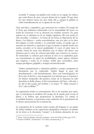 351
revelada. Y aunque esa palabra está oculta en su ropaje, los sabios,
que están llenos de ojos, ven por dentro de su ropaje. El que tiene
los ojos abiertos lanza sus ojos sobre ella y, aunque la palabra se
cubre inmediatamente, no se aparta de sus ojos.829
Ojos atrevidos e impúdicos, que atraviesan los vestidos. El cuerpo de
la Torá, que habíamos relacionado con la materialidad del texto, no
acaba de conocerse si no se alcanzan sus sentidos secretos. Es, para
quienes no se adentran en él, un simple espejismo. De este modo, lo
más accesible y evidente – la forma de las letras, la disposición de las
líneas y los blancos – acaba convirtiéndose, una vez más, en la clave
del enigma: el cofre cerrado y su contenido oculto, el cuerpo que se
muestra sin misterios y aquel por el que el amante se pierde noche tras
noche, envuelto en la mayor perplejidad. A veces el amor tiene la
extraña virtud de crear una distancia con el objeto del deseo: una
distancia que lo salva de volverse previsible, que conserva su secreto.
El enamorado se esfuerza por conocer al otro en su esplendor; pero
ese conocimiento no agota las posibilidades, nunca apresa: misterio
que empieza y acaba en el cuerpo, visible pero escurridizo, claro
aunque prodigioso, palpable y siempre metamorfoseado.
Ambas, interpretación y seducción, palabra y cuerpo, comparten la
fascinación por lo explorable. Ambas llegan al goce del
desciframiento y del descubrimiento. Pero esta homologación no
lleva sino al desvío, a una trasgresión con historia que se remonta a
los límites temporales del paraíso; comer de la manzana ha sido
descubrir el doble placer, el del conocimiento del bien y del mal, y
de ahí el del cuerpo del hombre y la mujer: “Y Adán conoció a
Eva”, dice la Biblia. 830
La experiencia erótica es conocimiento. No es de extrañar, por tanto,
que se introduzca la metáfora del cuerpo de la amada para evocar el
placer y la belleza que proporciona la desnudez. Lo carnal, la
sexualidad humana, se presentan como símbolos de la penetración de
lo divino: proyecciones de su intensa luz.
La concepción de la escritura como cuerpo del lenguaje es vox populi.
Se refleja también en las expresiones tipográficas comunes: al tamaño
de las letras se le denomina “cuerpo”, a la distinta alienación de una
829 Zohar. Libro del esplendor, selección, prólogo y notas de Esther Cohen, pp. 50-51.
830 Esther COHEN, “El laberinto” en Cábala y deconstrucción, p. 77.
 