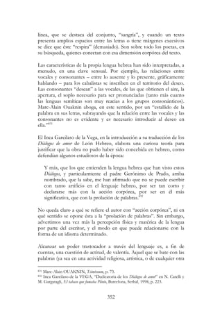 352
línea, que se destaca del conjunto, “sangría”, y cuando un texto
presenta amplios espacios entre las letras o tiene márgenes excesivos
se dice que éste “respira” (demasiado). Son sobre todo los poetas, en
su búsqueda, quienes conectan con esa dimensión corpórea del texto.
Las características de la propia lengua hebrea han sido interpretadas, a
menudo, en una clave sensual. Por ejemplo, las relaciones entre
vocales y consonantes – entre lo ausente y lo presente, gráficamente
hablando – para los cabalistas se inscriben en el territorio del deseo.
Las consonantes “desean” a las vocales, de las que obtienen el aire, la
apertura, el soplo necesario para ser pronunciadas (tanto más cuanto
las lenguas semíticas son muy reacias a los grupos consonánticos).
Marc-Alain Ouaknin aboga, en este sentido, por un “estallido de la
palabra en sus letras, subrayando que la relación entre las vocales y las
consonantes no es evidente y es necesario introducir al deseo en
ella.”831
El Inca Garcilaso de la Vega, en la introducción a su traducción de los
Diálogos de amor de León Hebreo, elabora una curiosa teoría para
justificar que la obra no pudo haber sido concebida en hebreo, como
defendían algunos estudiosos de la época:
Y más, que los que entienden la lengua hebrea que han visto estos
Diálogos, y particularmente el padre Gerónimo de Prado, arriba
nombrado, que la sabe, me han afirmado que no se puede escribir
con tanto artificio en el lenguaje hebreo, por ser tan corto y
declararse más con la acción corpórea, por ser en él más
significativa, que con la prolación de palabras.832
No queda claro a qué se refiere el autor con “acción corpórea”, ni en
qué sentido se opone ésta a la “prolación de palabras”. Sin embargo,
advertimos una vez más la percepción física y matérica de la lengua
por parte del escritor, y el modo en que puede relacionarse con la
forma de un idioma determinado.
Alcanzar un poder trastocador a través del lenguaje es, a fin de
cuentas, una cuestión de actitud, de valentía. Aquel que se bate con las
palabras (ya sea en una actividad religiosa, artística, o de cualquier otra
831 Marc-Alain OUAKNIN, Tsimtsoum, p. 73.
832 Inca Garcilaso de la VEGA, “Dedicatoria de los Diálogos de amor” en N. Catelli y
M. Gargatagli, El tabaco que fumaba Plinio, Barcelona, Serbal, 1998, p. 223.
 