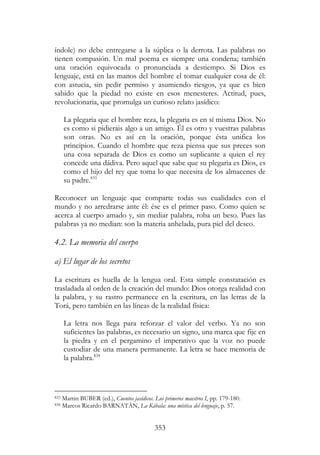 353
índole) no debe entregarse a la súplica o la derrota. Las palabras no
tienen compasión. Un mal poema es siempre una condena; también
una oración equivocada o pronunciada a destiempo. Si Dios es
lenguaje, está en las manos del hombre el tomar cualquier cosa de él:
con astucia, sin pedir permiso y asumiendo riesgos, ya que es bien
sabido que la piedad no existe en esos menesteres. Actitud, pues,
revolucionaria, que promulga un curioso relato jasídico:
La plegaria que el hombre reza, la plegaria es en sí misma Dios. No
es como si pidierais algo a un amigo. Él es otro y vuestras palabras
son otras. No es así en la oración, porque ésta unifica los
principios. Cuando el hombre que reza piensa que sus preces son
una cosa separada de Dios es como un suplicante a quien el rey
concede una dádiva. Pero aquel que sabe que su plegaria es Dios, es
como el hijo del rey que toma lo que necesita de los almacenes de
su padre.833
Reconocer un lenguaje que comparte todas sus cualidades con el
mundo y no arredrarse ante él: ése es el primer paso. Como quien se
acerca al cuerpo amado y, sin mediar palabra, roba un beso. Pues las
palabras ya no median: son la materia anhelada, pura piel del deseo.
4.2. La memoria del cuerpo
a) El lugar de los secretos
La escritura es huella de la lengua oral. Esta simple constatación es
trasladada al orden de la creación del mundo: Dios otorga realidad con
la palabra, y su rastro permanece en la escritura, en las letras de la
Torá, pero también en las líneas de la realidad física:
La letra nos llega para reforzar el valor del verbo. Ya no son
suficientes las palabras, es necesario un signo, una marca que fije en
la piedra y en el pergamino el imperativo que la voz no puede
custodiar de una manera permanente. La letra se hace memoria de
la palabra.834
833 Martin BUBER (ed.), Cuentos jasídicos. Los primeros maestros I, pp. 179-180.
834 Marcos Ricardo BARNATÁN, La Kábala: una mística del lenguaje, p. 57.
 