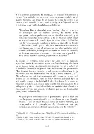 354
Y si la escritura es memoria del mundo, de los avatares de la creación y
de un Dios exiliado, su impronta puede advertirse también en el
cuerpo humano. Las líneas de las manos, la forma del rostro o las
marcas por el paso del tiempo constituyen signos, reflejos del interior
o rastros de lo ya vivido. En el Zohar puede leerse:
Al igual que Dios sembró el cielo de estrellas y planetas en los que
los astrólogos leen los secretos divinos, del mismo modo
superpuso, en el cuerpo humano, testimonio sobre testimonio; y así
como las posiciones de las estrellas y de los planetas varían según
los acontecimientos del mundo, igual los trazos y líneas del hombre
son de vez en cuando sometidos a cambios, siguiendo su destino
(...) Del mismo modo que el cielo en su extensión forma un mapa
con figuras que revelan al iniciado las más altas verdades, así el
exterior del hombre, los rasgos de su rostro, los surcos de su frente,
las líneas de sus manos constituyen el espejo en que se puede leer,
hasta en sus mínimos secretos, el carácter del individuo.835
El cuerpo se confirma como espejo del alma, pero es necesario
aprender a leerlo. Sobre todo en lo que se refiere al rostro y a las líneas
de las manos: partes especialmente significativas. Hay en el Zohar y en
la tradición cabalística en general cierta inclinación a la quiromancia:
“Las líneas de la mano esconden grandes misterios, al igual que las de
los dedos. Las más importantes son las de la mano derecha (...)”836
.
Normalmente esta práctica formaba parte del examen de entrada en el
círculo de los iniciados. Pero el Zohar prohíbe cualquier tipo de
adivinación y niega la fatalidad del destino. Las líneas de la mano no
muestran el futuro: dan cuenta del presente, son consecuencia de la
vida pasada, y sólo el observador más intuitivo deducirá de ellas ciertos
rasgos del porvenir que aguarda: predicción que nace en la actualidad
pura y nunca es inamovible.
Al igual que la constelación no es permanente – pues o bien una
estrella aparece en una dirección o es otra la que surge en dirección
opuesta –, así las líneas trazadas sobre el cuerpo humano, que
corresponden a la constelación del firmamento, no son
permanentes; se metamorfosean según la conducta del hombre.837
835 Zohar, II, 67a y 70b, citado en Marc-Alain OUAKNIN, Mystères de la Kabbale, p.
80.
836 Zohar, II, 68b, citado en Marc-Alain OUAKNIN, Mystères de la Kabbale, p. 82.
837 Zohar, II, 76b, citado en Marc-Alain OUAKNIN, Mystéres de la Kabbale, p. 82.
 