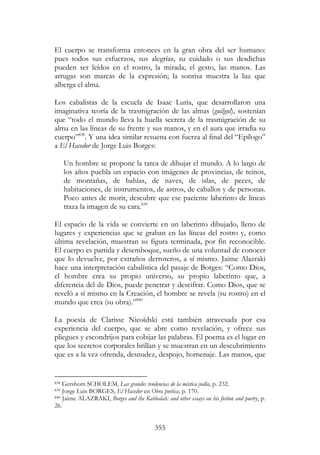 355
El cuerpo se transforma entonces en la gran obra del ser humano:
pues todos sus esfuerzos, sus alegrías, su cuidado o sus desdichas
pueden ser leídos en el rostro, la mirada, el gesto, las manos. Las
arrugas son marcas de la expresión; la sonrisa muestra la luz que
alberga el alma.
Los cabalistas de la escuela de Isaac Luria, que desarrollaron una
imaginativa teoría de la trasmigración de las almas (guilgul), sostenían
que “todo el mundo lleva la huella secreta de la trasmigración de su
alma en las líneas de su frente y sus manos, y en el aura que irradia su
cuerpo”838
. Y una idea similar resuena con fuerza al final del “Epílogo”
a El Hacedor de Jorge Luis Borges:
Un hombre se propone la tarea de dibujar el mundo. A lo largo de
los años puebla un espacio con imágenes de provincias, de reinos,
de montañas, de bahías, de naves, de islas, de peces, de
habitaciones, de instrumentos, de astros, de caballos y de personas.
Poco antes de morir, descubre que ese paciente laberinto de líneas
traza la imagen de su cara.839
El espacio de la vida se convierte en un laberinto dibujado, lleno de
lugares y experiencias que se graban en las líneas del rostro y, como
última revelación, muestran su figura terminada, por fin reconocible.
El cuerpo es partida y desemboque, sueño de una voluntad de conocer
que lo devuelve, por extraños derroteros, a sí mismo. Jaime Alazraki
hace una interpretación cabalística del pasaje de Borges: “Como Dios,
el hombre crea su propio universo, su propio laberinto que, a
diferencia del de Dios, puede penetrar y descifrar. Como Dios, que se
reveló a sí mismo en la Creación, el hombre se revela (su rostro) en el
mundo que crea (su obra).”840
La poesía de Clarisse Nicoïdski está también atravesada por esa
experiencia del cuerpo, que se abre como revelación, y ofrece sus
pliegues y escondrijos para cobijar las palabras. El poema es el lugar en
que los secretos corporales brillan y se muestran en un descubrimiento
que es a la vez ofrenda, desnudez, despojo, homenaje. Las manos, que
838 Gershom SCHOLEM, Las grandes tendencias de la mística judía, p. 232.
839 Jorge Luis BORGES, El Hacedor en Obra poética, p. 170.
840 Jaime ALAZRAKI, Borges and the Kabbalah: and other essays on his fiction and poetry, p.
26.
 