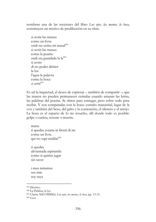 356
nombran una de las secciones del libro Lus ojus, las manus, la boca,
constituyen un motivo de predilección en su obra:
si avrin las manus
comu un livru
ondi sta scritu mi masal841
si avrin las manus
comu la puarta
ondi sta guardada la le842
si avrin
di no puder ditiner
la luz
l’agua la palavra
comu la boca
si avrin843
Es tal la inquietud, el deseo de expresar – también de compartir –, que
las manos no pueden permanecer cerradas cuando amasan las letras,
las palabras del poema. Se abren para entregar, pero sobre todo para
recibir. Y son comparadas con la boca: extraño manantial, lugar de la
voz y también del beso, del grito y la contención, el silencio y el arrojo.
La boca es el espacio de lo no resuelto, allí donde todo es posible:
golpe o caricia, rescate o muerte.
manu
ti quedas aviarta in frenti di mi
comu un livru
qui no supi maldar844
ti quedas
aliviantada aspirandu
como si quirias jugar
sin saver
i mus miramus
sos mía
soy tuya
841 Destino.
842 La Palabra, la ley.
843 Clarise NICOÏDSKI, Lus ojus, las manus, la boca, pp. 13-15.
844 Leer.
 
