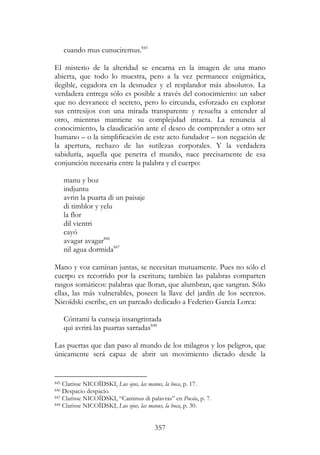 357
cuando mus cunuciremus.845
El misterio de la alteridad se encarna en la imagen de una mano
abierta, que todo lo muestra, pero a la vez permanece enigmática,
ilegible, cegadora en la desnudez y el resplandor más absolutos. La
verdadera entrega sólo es posible a través del conocimiento: un saber
que no desvanece el secreto, pero lo circunda, esforzado en explorar
sus entresijos con una mirada transparente y resuelta a entender al
otro, mientras mantiene su complejidad intacta. La renuncia al
conocimiento, la claudicación ante el deseo de comprender a otro ser
humano – o la simplificación de este acto fundador – son negación de
la apertura, rechazo de las sutilezas corporales. Y la verdadera
sabiduría, aquella que penetra el mundo, nace precisamente de esa
conjunción necesaria entre la palabra y el cuerpo:
manu y boz
indjuntu
avrin la puarta di un paisaje
di timblor y yelu
la flor
dil vientri
cayó
avagar avagar846
nil agua dormida847
Mano y voz caminan juntas, se necesitan mutuamente. Pues no sólo el
cuerpo es recorrido por la escritura; también las palabras comparten
rasgos somáticos: palabras que lloran, que alumbran, que sangran. Sólo
ellas, las más vulnerables, poseen la llave del jardín de los secretos.
Nicoïdski escribe, en un pareado dedicado a Federico García Lorca:
Cóntami la cunseja insangrintada
qui avrirá las puartas sarradas848
Las puertas que dan paso al mundo de los milagros y los peligros, que
únicamente será capaz de abrir un movimiento dictado desde la
845 Clarisse NICOÏDSKI, Lus ojus, las manus, la boca, p. 17.
846 Despacio despacio.
847 Clarisse NICOÏDSKI, “Caminus di palavras” en Poesía, p. 7.
848 Clarisse NICOÏDSKI, Lus ojus, las manus, la boca, p. 30.
 