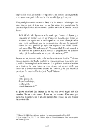 358
implicación total, el máximo compromiso. El consejo ensangrentado
representa una ayuda dolorosa, herida por el fulgor y el ímpetu.
Una prodigiosa conexión une a Dios con las marcas del cuerpo: con
unos trazos que, al igual que los de las letras, son portadores de
oscuros significados. En un cuento jasídico titulado “Corazón” puede
leerse:
Rabí Méndel de Rymanov solía decir que durante el lapso que
empleaba en recitar para sí las Dieciocho Bendiciones, todas las
personas que alguna vez le habían pedido que intercediera por ellas
ante Dios desfilaban por su pensamiento. Alguien le preguntó
cómo era esto posible, ya que con seguridad no había tiempo
suficiente. Rabí Méndel contestó: “La necesidad de cada uno deja
un rastro en mi corazón. En la hora de la plegaria abro mi corazón
y digo: ¡Señor del mundo, lee lo que está escrito aquí!”849
Lo que se lee, una vez más, es la huella o rastro de la vida. Y de esa
materia parece estar hecha también la poesía: marca de lo ausente; eco
o residuo de un esplendor sin memoria. Las palabras remiten al reshimu
de la doctrina de Isaac Luria: ese resto divino, casi imperceptible, que
quedó en el espacio vacío tras el acto de Tsimtsum, y del que nacen los
prodigios del mundo. Escribe José Ángel Valente:
Quedar
en lo que queda
después del fuego,
residuo, sola
raíz de lo cantable.850
El poeta intentará que crezca de la raíz un árbol: hojas con sus
nervios, líneas como venas, letras en las manos. Conjunto que
devuelve la respiración y el aire; rescata las cenizas de una lengua
incombustible.
849 Martin BUBER (ed.), Cuentos jasídicos. Los maestros continuadores II, p. 112.
850 José Ángel VALENTE, Al Dios del lugar en Material memoria. Trece años de poesía
1979-1992, p. 195.
 