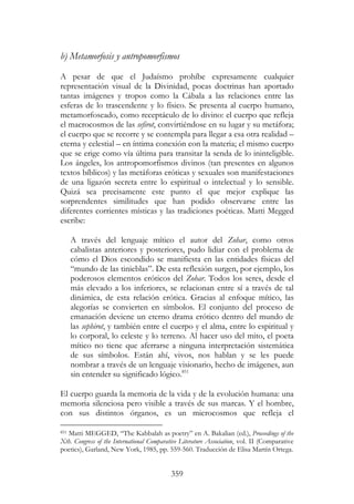 359
b) Metamorfosis y antropomorfismos
A pesar de que el Judaísmo prohíbe expresamente cualquier
representación visual de la Divinidad, pocas doctrinas han aportado
tantas imágenes y tropos como la Cábala a las relaciones entre las
esferas de lo trascendente y lo físico. Se presenta al cuerpo humano,
metamorfoseado, como receptáculo de lo divino: el cuerpo que refleja
el macrocosmos de las sefirot, convirtiéndose en su lugar y su metáfora;
el cuerpo que se recorre y se contempla para llegar a esa otra realidad –
eterna y celestial – en íntima conexión con la materia; el mismo cuerpo
que se erige como vía última para transitar la senda de lo ininteligible.
Los ángeles, los antropomorfismos divinos (tan presentes en algunos
textos bíblicos) y las metáforas eróticas y sexuales son manifestaciones
de una ligazón secreta entre lo espiritual o intelectual y lo sensible.
Quizá sea precisamente este punto el que mejor explique las
sorprendentes similitudes que han podido observarse entre las
diferentes corrientes místicas y las tradiciones poéticas. Matti Megged
escribe:
A través del lenguaje mítico el autor del Zohar, como otros
cabalistas anteriores y posteriores, pudo lidiar con el problema de
cómo el Dios escondido se manifiesta en las entidades físicas del
“mundo de las tinieblas”. De esta reflexión surgen, por ejemplo, los
poderosos elementos eróticos del Zohar. Todos los seres, desde el
más elevado a los inferiores, se relacionan entre sí a través de tal
dinámica, de esta relación erótica. Gracias al enfoque mítico, las
alegorías se convierten en símbolos. El conjunto del proceso de
emanación deviene un eterno drama erótico dentro del mundo de
las sephirot, y también entre el cuerpo y el alma, entre lo espiritual y
lo corporal, lo celeste y lo terreno. Al hacer uso del mito, el poeta
mítico no tiene que aferrarse a ninguna interpretación sistemática
de sus símbolos. Están ahí, vivos, nos hablan y se les puede
nombrar a través de un lenguaje visionario, hecho de imágenes, aun
sin entender su significado lógico.851
El cuerpo guarda la memoria de la vida y de la evolución humana: una
memoria silenciosa pero visible a través de sus marcas. Y el hombre,
con sus distintos órganos, es un microcosmos que refleja el
851 Matti MEGGED, “The Kabbalah as poetry” en A. Bakalian (ed.), Proceedings of the
Xth. Congress of the International Comparative Literature Association, vol. II (Comparative
poetics), Garland, New York, 1985, pp. 559-560. Traducción de Elisa Martín Ortega.
 
