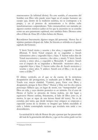 360
macrocosmos (la infinitud divina). En este sentido, el encuentro del
hombre con Dios sólo puede tener lugar en el cuerpo humano: un
cuerpo que, dentro de la tradición semítica, no se contrapone a la
psique, y en el proceso de acercamiento a lo divino sufre
transformaciones sorprendentes. Tales metamorfosis son narradas en
algunos escritos místicos judíos en los que la ascensión no se concibe
como un acto puramente espiritual, sino también físico. Destaca entre
ellos el libro de Henoc III o Libro hebreo de Henoc.
Recordemos brevemente algunos rasgos del personaje. Henoc fue el
séptimo patriarca después de Adán. Su historia es referida en el quinto
capítulo del Génesis:
Y bivió Yered ciento y sesenta y dos años, y engendró a Anoch
[Henoc]. Y bivió Yered empués de su engendrar a Anoch
ochocientos años y engendró hijos y hijas. Y fueron todos días de
Yered nuevecientos y sesenta y dos años, y murió. Y bivió Anoch
sesenta y cinco años, y engendró a Metuselah. Y anduvo Anoch
con el empués de su engendrar a Metuselah trezientos años, y
engendró hijos y hijas. Y fueron todos días de Anoch trezientos y
sesenta y cinco años. Y anduvo Anoch con el Dio; y no él, que
tomo a él Dio.852
El último versículo, en el que se da cuenta de la misteriosa
desaparición del protagonista, es traducido por la Biblia de Reina-
Varela con mayor claridad: “Caminó, pues, Enoc con Dios; y
desapareció, porque le llevó Dios.” Henoc y Elías son los dos únicos
personajes bíblicos que, en lugar de morir, son “transportados” por
Dios en vida, y cuyo destino posterior es un misterio. En el caso de
Henoc el hecho se presenta de forma realista, sin dar lugar a
equívocos: Henoc camina, físicamente, al lado de Dios (esto es, al
menos, lo que se sigue de una lectura literal del texto). No es de
extrañar, por tanto, que desde tiempos muy antiguos se empezara a
especular acerca de su destino: se imaginó que habría ascendido al
cielo y habría contemplado secretos que revelaría más tarde a sus
descendientes.
La rectitud de la vida de Henoc dio pie a pensar que fue preservado
del mal de la generación del diluvio, y que en los cielos pudo ver los
852 Génesis 5:18-24.
 