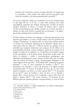 361
misterios de la creación, conocer el origen del mal y el castigo que
se avecinaba, y tener noticia del futuro previsto por Dios para
todos los hombres y de forma particular para su pueblo.853
Los textos referentes a Henoc se escribieron en un arco temporal que
va del siglo III a.C. al V d.C., y entre ellos destacan dos obras
apocalípticas (apócrifos del Antiguo Testamento): el Libro de Henoc
etiópico (Pentateuco de Henoc) y el Libro de Henoc eslavo. Ambos
revelan acontecimientos que debían suceder en un futuro próximo y
relatan un viaje astral. Henoc es guiado por un mensajero – un ángel –
que le hace partícipe de la revelación divina.
El Libro hebreo de Henoc, sin embargo, se distancia ligeramente de la
literatura apocalíptica y se sitúa a medio camino entre los apócrifos del
Antiguo Testamento y la mística judía. La obra tiene muchos puntos
en común con la llamada “literatura de los Palacios” (hejalot), que se
suele datar entre los siglos IV y VIII de nuestra era, aunque es muy
probable que recogiera tradiciones más antiguas. Su fin último es la
contemplación del carro celeste (merkabá) a partir de la exégesis de la
imagen evocada en los capítulos 1 y 10 del libro de Ezequiel: imagen
de los querubines y de la gloria divina. El profeta cuenta cómo los
cielos se abrieron y asistió a acontecimientos prodigiosos, que
identificó inmediatamente como visiones de Dios. De entre las nubes
salió una carroza de bronce y fuego. Ezequiel pudo distinguir en ella
cuatro figuras de las que dice: “Y del medio dél854
semejança de quatro
alimañas855
y ésta su vista: semejança de hombre a ellas.”856
Los
querubines son descritos a través de alusiones a la figura humana
metamorfoseada: “Y manos de hombre de baxo de sus alas sobre
quatro sus partes, y sus fazes y sus alas a quatro ellas”857
; “Y semejança
de las fazes858
, fazes de hombre, y fazes de león a la su derecha a
quatro ellas, y fazes de buey de la yzquierda a quatro ellas, fazes de
águila a quatro ellas”859
. Tal como veremos, “la literatura de los
Palacios presenta grandes pinturas antropomórficas, ya sean de Dios
853 G. ARANDA PÉREZ, F. GARCÍA MARTÍNEZ, M. PÉREZ FERNÁNDEZ,
Literatura judía intertestamentaria, p. 273.
854 La carroza divina.
855 Seres vivos.
856 Ezequiel 1:5.
857 Ezequiel 1:8.
858 Rostros.
859 Ezequiel 1:10.
 