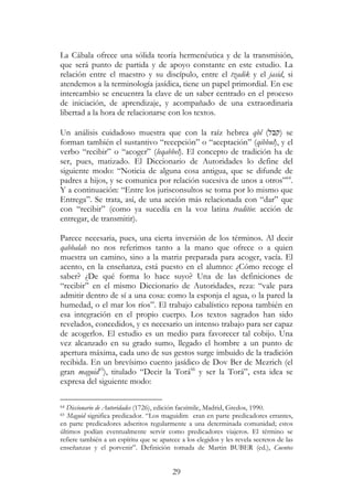 29
La Cábala ofrece una sólida teoría hermenéutica y de la transmisión,
que será punto de partida y de apoyo constante en este estudio. La
relación entre el maestro y su discípulo, entre el tzadik y el jasid, si
atendemos a la terminología jasídica, tiene un papel primordial. En ese
intercambio se encuentra la clave de un saber centrado en el proceso
de iniciación, de aprendizaje, y acompañado de una extraordinaria
libertad a la hora de relacionarse con los textos.
Un análisis cuidadoso muestra que con la raíz hebrea qbl (‫)קבל‬ se
forman también el sustantivo “recepción” o “aceptación” (qibbul), y el
verbo “recibir” o “acoger” (leqabbel). El concepto de tradición ha de
ser, pues, matizado. El Diccionario de Autoridades lo define del
siguiente modo: “Noticia de alguna cosa antigua, que se difunde de
padres a hijos, y se comunica por relación sucesiva de unos a otros”64
.
Y a continuación: “Entre los jurisconsultos se toma por lo mismo que
Entrega”. Se trata, así, de una acción más relacionada con “dar” que
con “recibir” (como ya sucedía en la voz latina traditio: acción de
entregar, de transmitir).
Parece necesaria, pues, una cierta inversión de los términos. Al decir
qabbalah no nos referimos tanto a la mano que ofrece o a quien
muestra un camino, sino a la matriz preparada para acoger, vacía. El
acento, en la enseñanza, está puesto en el alumno: ¿Cómo recoge el
saber? ¿De qué forma lo hace suyo? Una de las definiciones de
“recibir” en el mismo Diccionario de Autoridades, reza: “vale para
admitir dentro de sí a una cosa: como la esponja el agua, o la pared la
humedad, o el mar los ríos”. El trabajo cabalístico reposa también en
esa integración en el propio cuerpo. Los textos sagrados han sido
revelados, concedidos, y es necesario un intenso trabajo para ser capaz
de acogerlos. El estudio es un medio para favorecer tal cobijo. Una
vez alcanzado en su grado sumo, llegado el hombre a un punto de
apertura máxima, cada uno de sus gestos surge imbuido de la tradición
recibida. En un brevísimo cuento jasídico de Dov Ber de Mezrich (el
gran maguid65
), titulado “Decir la Torá66
y ser la Torá”, esta idea se
expresa del siguiente modo:
64 Diccionario de Autoridades (1726), edición facsímile, Madrid, Gredos, 1990.
65 Maguid significa predicador. “Los maguidim eran en parte predicadores errantes,
en parte predicadores adscritos regularmente a una determinada comunidad; estos
últimos podían eventualmente servir como predicadores viajeros. El término se
refiere también a un espíritu que se aparece a los elegidos y les revela secretos de las
enseñanzas y el porvenir”. Definición tomada de Martin BUBER (ed.), Cuentos
 