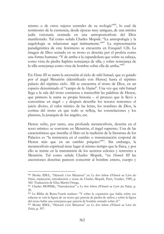362
mismo o de otros sujetos centrales de su teología”860
, lo cual da
testimonio de la existencia, desde épocas muy antiguas, de una mística
judía visionaria centrada en una antropomorfosis del Dios
manifestado. Tal como señala Charles Mopsik: “La antropología y la
angelología se relacionan aquí íntimamente.”861
La representación
paradigmática de este fenómeno se encuentra en Ezequiel 1:26. La
imagen de Dios sentado en su trono es descrita por el profeta como
una forma humana: “Y de arriba a la espandedura que sobre su cabeça,
como vista de piedra Saphira semejança de silla, y sobre semejança de
la silla semejança como vista de hombre sobre ella de arriba.”862
En Henoc III se narra la ascensión al cielo de rabí Ismael, que es guiado
por el ángel Metatrón (identificado con Henoc) hasta el séptimo
palacio del séptimo cielo. Allí se encuentra el trono de Dios, en un
espacio denominado el “campo de la Shejiná”. Una vez que rabí Ismael
llega a la sala del trono comienza a transcribir las palabras de Henoc,
que primero le narra su propia historia – el proceso que le llevó a
convertirse en ángel – y después describe los tesoros terrestres: el
juicio divino, el valor místico de las letras, los nombres de Dios, la
cortina del trono en que todo se refleja, las constelaciones y los
planetas, la jerarquía de los ángeles, etc.
Henoc sufre, por tanto, una profunda metamorfosis, descrita en el
texto místico: se convierte en Metatrón, el ángel supremo. Una de las
características que inscribe el libro en la tradición de la literatura de los
Palacios es “la insistencia en el cambio o transmutación corporal de
Henoc más que en un cambio psíquico”863
. Sin embargo, la
metamorfosis espiritual tiene lugar al mismo tiempo que la física, y por
ello se insiste en la transmisión de los secretos celestes y terrestres a
Metatrón. Tal como señala Charles Mopsik, “en Henoch III las
ascensiones descritas parecen concernir al hombre entero, cuerpo y
860 Moshe IDEL, “Hénoch c’est Métatron” en Le livre hébreu d’Hénoch ou Livre des
Palais, traducción, introducción y notas de Charles Mopsik, Paris, Verdier, 1989, p.
382. Traducción de Elisa Martín Ortega.
861 Charles MOPSIK, “Introduction” a Le livre hébreu d’Hénoch ou Livre des Palais, p.
29.
862 La Biblia de Reina-Varela traduce: “Y sobre la expansión que había sobre sus
cabezas se veía la figura de un trono que parecía de piedra de zafiro; y sobre la figura
del trono había una semejanza que parecía de hombre sentado sobre él.”
863 Moshe IDEL, “Hénoch c’est Métatron” en Le livre hébreu d’Hénoch ou Livre des
Palais, p. 397.
 