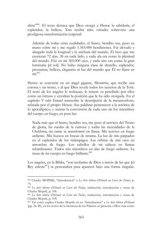 363
alma”864
. El texto destaca que Dios otorgó a Henoc la sabiduría, el
esplendor, la belleza. Tras recibir tales virtudes sobrevino una
prodigiosa transformación corporal:
Además de todas estas cualidades, el Santo, bendito sea, puso su
mano sobre mí y me regaló 1.365.000 bendiciones. Fui elevado y
alargado toda la longitud y la anchura del mundo. Él hizo que me
crecieran 72 alas, 36 en cada lado, y cada ala era como la plenitud
del mundo. Fijó en mí 365.000 ojos, y cada uno era como la gran
luminaria [el sol]. No hubo ninguna clase de destello, esplendor,
prestancia, belleza, elegancia ni luz del mundo que Él no fijara en
mí.865
Henoc se convierte en un ángel gigante, Metatrón, que recibe una
corona y un trono, y al que Dios revela todos los secretos de la Torá.
El resto de los ángeles le rechazan, le temen: es percibido por ellos
como un intruso y envidian la posición que le ha sido otorgada. En el
capítulo V rabí Ismael transcribe la descripción de la metamorfosis,
relatada por el propio Henoc. Sus palabras pertenecen a la retórica de
lo apocalíptico, y narran la conversión de cada uno de los miembros
del cuerpo en fuego, en pura luz:
Nada más que el Santo, bendito sea, me puso al servicio del Trono
de gloria, las ruedas de la carroza y todas las necesidades de la
Chekhina, mi carne se transformó en llama. Mis nervios en fuego
ardiente. Mis huesos en brasas de retama. La luz de mis párpados
en el esplendor de los relámpagos. Las órbitas de mis ojos en
antorchas de fuego. Los cabellos de mi cabeza en llamas
relumbrantes. Todos mis miembros en alas de fuego ardiente. La
masa de mi cuerpo en fuego brillante.866
Los ángeles, en la Biblia, “son teofanías de Dios a través de las que [el
Rey celeste867
] se personaliza para aparecer bajo una forma singular.
864 Charles MOPSIK, “Introduction” a Le livre hébreu d’Hénoch ou Livre des Palais, p.
75.
865 Le livre hébreu d’Hénoch ou Livre des Palais, traducción, introducción y notas de
Charles Mopsik, p. 106.
866 Le livre hébreu d’Hénoch ou Livre des Palais, traducción, introducción y notas de
Charles Mopsik, p. 109.
867 Tal como explica Charles Mopsik en su “Introduction” a Le livre hébreu d’Hénoch
(pp. 26-28), en los textos de la literatura de los Palacios se presenta a Dios más como
 
