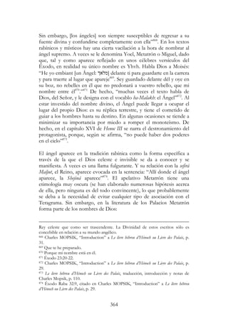 364
Sin embargo, [los ángeles] son siempre susceptibles de regresar a su
fuente divina y confundirse completamente con ella”868
. En los textos
rabínicos y místicos hay una cierta vacilación a la hora de nombrar al
ángel supremo. A veces se le denomina Yoel, Metatrón o Miguel, dado
que, tal y como aparece reflejado en unos célebres versículos del
Éxodo, en realidad su único nombre es Yhvh. Habla Dios a Moisés:
“He yo embiant [un Ángel: ‫]מלא‬ delante ti para guardarte en la carrera
y para traerte al lugar que apareje869
. Sey guardado delante dél y oye en
su boz, no rebelles en él que no predonará a vuestro rebello, que mi
nombre entre él870
.”871
De hecho, “muchas veces el texto habla de
Dios, del Señor, y le designa con el vocablo ha-Malakh: el Ángel”872
. Al
estar investido del nombre divino, el Ángel puede llegar a ocupar el
lugar del propio Dios: es su réplica terrestre, y tiene el cometido de
guiar a los hombres hasta su destino. En algunas ocasiones se tiende a
minimizar su importancia por miedo a romper el monoteísmo. De
hecho, en el capítulo XVI de Henoc III se narra el destronamiento del
protagonista, porque, según se afirma, “no puede haber dos poderes
en el cielo”873
.
El ángel aparece en la tradición rabínica como la forma específica a
través de la que el Dios celeste e invisible se da a conocer y se
manifiesta. A veces es una llama fulgurante. Y su relación con la sefirá
Maljut, el Reino, aparece evocada en la sentencia: “Allí donde el ángel
aparece, la Shejiná aparece”874
. El apelativo Metatrón tiene una
etimología muy oscura (se han elaborado numerosas hipótesis acerca
de ella, pero ninguna es del todo convincente), lo que probablemente
se deba a la necesidad de evitar cualquier tipo de asociación con el
Teragrama. Sin embargo, en la literatura de los Palacios Metatrón
forma parte de los nombres de Dios:
Rey celeste que como ser trascendente. La Divinidad de estos escritos sólo es
concebible en relación a su mundo angélico.
868 Charles MOPSIK, “Introduction” a Le livre hébreu d’Hénoch ou Livre des Palais, p.
31.
869 Que te he preparado.
870 Porque mi nombre está en él.
871 Éxodo 23:20-22.
872 Charles MOPSIK, “Introduction” a Le livre hébreu d’Hénoch ou Livre des Palais, p.
29.
873 Le livre hébreu d’Hénoch ou Livre des Palais, traducción, introducción y notas de
Charles Mopsik, p. 110.
874 Éxodo Raba 32:9, citado en Charles MOPSIK, “Introduction” a Le livre hébreu
d’Hénoch ou Livre des Palais, p. 29.
 