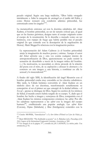 366
pecado original. Según una larga tradición, “Dios había otorgado
inicialmente a Adán la categoría de arcángel en el jardín del Edén, y
como Henoc restauró esta condición adámica primordial, fue
entronizado entre los ángeles”878
.
La metamorfosis entronca así con la doctrina cabalística del Adam
Kadmon, el hombre primordial, un ser de tamaño colosal que, al igual
que en las fuentes gnósticas, designa tanto al cuerpo originario como
al cuerpo de la resurrección. Se le describe a menudo como un ser
luminoso, con ropajes de fuego que habría perdido tras el pecado
original (lo que coincide con la descripción de la angelización de
Henoc). Matti Megged lo relaciona con la imaginación poética:
La representación del Adam Cadmon (o el hombre primordial)
atrajo la imaginación de muchos poetas y artistas. Aunque el autor
del Zohar advierte una y otra vez contra cualquier intento de
antropomorfización de Dios, aparentemente no pudo resistir la
tentación de describirlo a través de la imagen mítica del hombre.
(...) Su motivación, su necesidad, es obvia: procede de la relación
del poeta con el mito, de su aspiración a abrazar lo abstracto y lo
concreto en una imagen o una historia, a combinar en ella lo
sensual y lo trascendental.”879
A finales del siglo XIII, la identificación del ángel Metatrón con el
hombre primordial estaba muy extendida en los círculos cabalísticos.
Más tarde, la Cábala luriánica convertiría al Adam Kadmon en un
símbolo clave de sus doctrinas, transformando notablemente su
concepción: al ser el primer ser que emergió de la deidad infinita – el
En-sof – apenas se distingue de Dios. Según los escritos de los místicos
de Safed, el mundo entero habría surgido de su cuerpo. Y, dado que el
hombre fue hecho a imagen y semejanza de Dios, compartiría con el
Adam Kadmon los mismos componentes cósmicos: las sefirot. Por ello
los cabalistas representaron a las sefirot con la imagen del cuerpo
humano880
, estableciendo una popular analogía. Las sefirot Keter
(Corona), Hojma (Sabiduría) y Bina (Inteligencia) coinciden con la
878 Charles MOPSIK, “Introduction” a Le livre hébreu d’Hénoch ou Livre des Palais, p.
47.
879 Matti MEGGED, “The Kabbalah as poetry” en A. Bakalian (ed.), Proceedings of the
Xth. Congress of the International Comparative Literature Association, p. 560.
880 Ver imagen 8 en la página 377, extraída de J.H. LAENEN, La mística judía. Una
introducción, p. 92.
 
