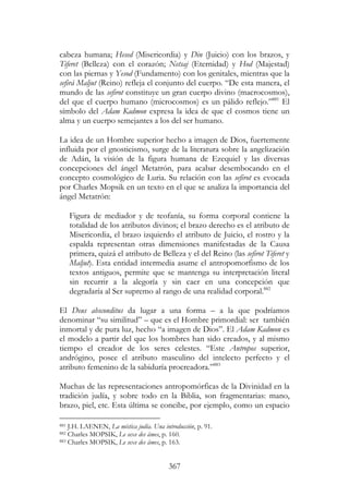 367
cabeza humana; Hesed (Misericordia) y Din (Juicio) con los brazos, y
Tiferet (Belleza) con el corazón; Netsaj (Eternidad) y Hod (Majestad)
con las piernas y Yesod (Fundamento) con los genitales, mientras que la
sefirá Maljut (Reino) refleja el conjunto del cuerpo. “De esta manera, el
mundo de las sefirot constituye un gran cuerpo divino (macrocosmos),
del que el cuerpo humano (microcosmos) es un pálido reflejo.”881
El
símbolo del Adam Kadmon expresa la idea de que el cosmos tiene un
alma y un cuerpo semejantes a los del ser humano.
La idea de un Hombre superior hecho a imagen de Dios, fuertemente
influida por el gnosticismo, surge de la literatura sobre la angelización
de Adán, la visión de la figura humana de Ezequiel y las diversas
concepciones del ángel Metatrón, para acabar desembocando en el
concepto cosmológico de Luria. Su relación con las sefirot es evocada
por Charles Mopsik en un texto en el que se analiza la importancia del
ángel Metatrón:
Figura de mediador y de teofanía, su forma corporal contiene la
totalidad de los atributos divinos; el brazo derecho es el atributo de
Misericordia, el brazo izquierdo el atributo de Juicio, el rostro y la
espalda representan otras dimensiones manifestadas de la Causa
primera, quizá el atributo de Belleza y el del Reino (las sefirot Tiferet y
Maljut). Esta entidad intermedia asume el antropomorfismo de los
textos antiguos, permite que se mantenga su interpretación literal
sin recurrir a la alegoría y sin caer en una concepción que
degradaría al Ser supremo al rango de una realidad corporal.882
El Deus absconditus da lugar a una forma – a la que podríamos
denominar “su similitud” – que es el Hombre primordial: ser también
inmortal y de pura luz, hecho “a imagen de Dios”. El Adam Kadmon es
el modelo a partir del que los hombres han sido creados, y al mismo
tiempo el creador de los seres celestes. “Este Antropos superior,
andrógino, posee el atributo masculino del intelecto perfecto y el
atributo femenino de la sabiduría procreadora.”883
Muchas de las representaciones antropomórficas de la Divinidad en la
tradición judía, y sobre todo en la Biblia, son fragmentarias: mano,
brazo, piel, etc. Esta última se concibe, por ejemplo, como un espacio
881 J.H. LAENEN, La mística judía. Una introducción, p. 91.
882 Charles MOPSIK, Le sexe des âmes, p. 160.
883 Charles MOPSIK, Le sexe des âmes, p. 163.
 