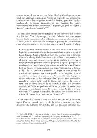 371
aunque de un deseo, de un propósito. Charles Mopsik propone un
símil para entender el concepto: “como un relato del que se hubieran
eliminado todas las peripecias, todos los hechos, pero que siguiera
produciendo la misma impresión en sus oyentes, les hiciera
experimentar las mismas emociones. ‘Imágenes’, sí, pero de ‘signos’;
‘formas’, pero de una ‘intención’”892
.
Una evolución similar aparece reflejada en una narración del escritor
israelí Shmuel Yosef Agnón que Gershom Scholem introduce como
broche final a su capítulo sobre el Jasidismo en Las grandes tendencias de
la mística judía. En este caso, sin embargo, el proceso de vaciamiento o
esencialización – dejando la emoción intacta – va de la acción al relato:
Cuando el Ba’al Shem tenía ante sí una tarea difícil solía ir a cierto
lugar del bosque, encendía un fuego, meditaba y rezaba, y lo que él
había decidido hacer se llevaba a buen fin. Cuando, una generación
más tarde, el maguid de Meseritz se enfrentaba a la misma tarea, iba
al mismo lugar del bosque y decía: Ya no podemos encender el
fuego, pero aún podemos decir las plegarias, y aquello que quería se
volvía realidad. Nuevamente una generación más tarde, rabí Moshé
Leib de Sassov tuvo que realizar esta tarea. También fue al bosque
y dijo: Ya no podemos encender el fuego, ni conocemos las
meditaciones secretas que corresponden a la plegaria, pero sí
conocemos el lugar en el bosque donde todo esto tiene lugar, y ha
de ser suficiente, y fue suficiente. Pero pasada otra generación,
cuando se pidió a rabí Israel de Rishin que realizara la tarea, se
sentó en el sillón dorado de su castillo y dijo: No podemos
encender el fuego, no podemos decir las plegarias, no conocemos
el lugar, pero podemos contar la historia acerca de cómo se hizo
todo esto. Y – agrega el narrador – la historia que él contó tuvo el
mismo efecto que las acciones de los otros tres.893
La propuesta de Gikatila es aún más ambiciosa. Su mejor metáfora,
según Charles Mopisk, sería la de la música instrumental, “que
desarrolla una narración sin historia, que sólo conserva del relato una
892 Charles MOPSIK, “Allégorie, symboles et signes dans la mystique théosophique
juive médiévale” en P. Ginsel y L. Kaennel (ed.), Réceptions de la Cabale, p. 84
893 “El meollo de esta historia se encuentra en una recopilación jasídica sobre rabí
Ismael de Rishin, Kneset Israel, Varsovia, 1906, p. 23”, Gershom SCHOLEM, Las
grandes tendencias de la mística judía, p. 283.
 