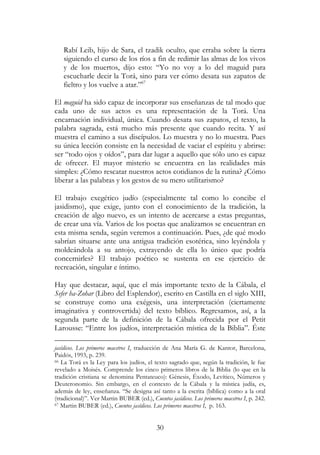 30
Rabí Leib, hijo de Sara, el tzadik oculto, que erraba sobre la tierra
siguiendo el curso de los ríos a fin de redimir las almas de los vivos
y de los muertos, dijo esto: “Yo no voy a lo del maguid para
escucharle decir la Torá, sino para ver cómo desata sus zapatos de
fieltro y los vuelve a atar.”67
El maguid ha sido capaz de incorporar sus enseñanzas de tal modo que
cada uno de sus actos es una representación de la Torá. Una
encarnación individual, única. Cuando desata sus zapatos, el texto, la
palabra sagrada, está mucho más presente que cuando recita. Y así
muestra el camino a sus discípulos. Lo muestra y no lo muestra. Pues
su única lección consiste en la necesidad de vaciar el espíritu y abrirse:
ser “todo ojos y oídos”, para dar lugar a aquello que sólo uno es capaz
de ofrecer. El mayor misterio se encuentra en las realidades más
simples: ¿Cómo rescatar nuestros actos cotidianos de la rutina? ¿Cómo
liberar a las palabras y los gestos de su mero utilitarismo?
El trabajo exegético judío (especialmente tal como lo concibe el
jasidismo), que exige, junto con el conocimiento de la tradición, la
creación de algo nuevo, es un intento de acercarse a estas preguntas,
de crear una vía. Varios de los poetas que analizamos se encuentran en
esta misma senda, según veremos a continuación. Pues, ¿de qué modo
sabrían situarse ante una antigua tradición esotérica, sino leyéndola y
moldeándola a su antojo, extrayendo de ella lo único que podría
concernirles? El trabajo poético se sustenta en ese ejercicio de
recreación, singular e íntimo.
Hay que destacar, aquí, que el más importante texto de la Cábala, el
Sefer ha-Zohar (Libro del Esplendor), escrito en Castilla en el siglo XIII,
se construye como una exégesis, una interpretación (ciertamente
imaginativa y controvertida) del texto bíblico. Regresamos, así, a la
segunda parte de la definición de la Cábala ofrecida por el Petit
Larousse: “Entre los judíos, interpretación mística de la Biblia”. Éste
jasídicos. Los primeros maestros I, traducción de Ana María G. de Kantor, Barcelona,
Paidós, 1993, p. 239.
66 La Torá es la Ley para los judíos, el texto sagrado que, según la tradición, le fue
revelado a Moisés. Comprende los cinco primeros libros de la Biblia (lo que en la
tradición cristiana se denomina Pentateuco): Génesis, Éxodo, Levítico, Números y
Deuteronomio. Sin embargo, en el contexto de la Cábala y la mística judía, es,
además de ley, enseñanza. “Se designa así tanto a la escrita (bíblica) como a la oral
(tradicional)”. Ver Martin BUBER (ed.), Cuentos jasídicos. Los primeros maestros I, p. 242.
67 Martin BUBER (ed.), Cuentos jasídicos. Los primeros maestros I, p. 163.
 