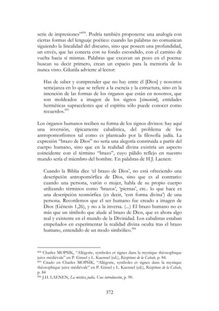 372
serie de impresiones”894
. Podría también proponerse una analogía con
ciertas formas del lenguaje poético: cuando las palabras no comunican
siguiendo la linealidad del discurso, sino que poseen una profundidad,
un envés, que las conecta con su fondo escondido, con el camino de
vuelta hacia sí mismas. Palabras que excavan un pozo en el poema:
buscan su decir primero, crean un espacio para la memoria de lo
nunca visto. Gikatila advierte al lector:
Has de saber y comprender que no hay entre él [Dios] y nosotros
semejanza en lo que se refiere a la esencia y la estructura, sino en la
intención de las formas de los órganos que están en nosotros, que
son moldeados a imagen de los signos [simanim], entidades
herméticas supracelestes que el espíritu sólo puede conocer como
recuerdos.895
Los órganos humanos reciben su forma de los signos divinos: hay aquí
una inversión, típicamente cabalística, del problema de los
antropomorfismos tal como es planteado por la filosofía judía. La
expresión “brazo de Dios” no sería una alegoría construida a partir del
cuerpo humano, sino que en la realidad divina existiría un aspecto
coincidente con el término “brazo”, cuyo pálido reflejo en nuestro
mundo sería el miembro del hombre. En palabras de H.J. Laenen:
Cuando la Biblia dice ‘el brazo de Dios’, no está ofreciendo una
descripción antropomórfica de Dios, sino que es al contrario:
cuando una persona, varón o mujer, habla de su propio cuerpo
utilizando términos como ‘brazos’, ‘piernas’, etc.. lo que hace es
una descripción teomórfica (es decir, ‘con forma divina’) de una
persona. Recordemos que el ser humano fue creado a imagen de
Dios (Génesis 1,26), y no a la inversa. (...) El brazo humano no es
más que un símbolo que alude al brazo de Dios, que es ahora algo
real y existente en el mundo de la Divinidad. Los cabalistas estaban
empeñados en experimentar la realidad divina oculta tras el brazo
humano, entendido de un modo simbólico.896
894 Charles MOPSIK, “Allégorie, symboles et signes dans la mystique théosophique
juive médiévale” en P. Ginsel y L. Kaennel (ed.), Réceptions de la Cabale, p. 84.
895 Citado en Charles MOPSIK, “Allégorie, symboles et signes dans la mystique
théosophique juive médiévale” en P. Ginsel y L. Kaennel (ed.), Réceptions de la Cabale,
p. 84
896 J.H. LAENEN, La mística judía. Una introducción, p. 90.
 