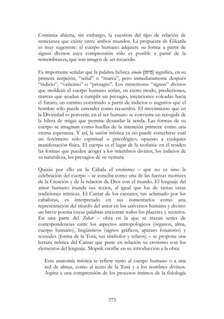 373
Continúa abierta, sin embargo, la cuestión del tipo de relación de
semejanza que existe entre ambos mundos. La propuesta de Gikatila
es muy sugerente: el cuerpo humano adquiere su forma a partir de
signos divinos cuya comprensión sólo es posible a partir de la
remembranza, que son imagen de un recuerdo.
Es importante señalar que la palabra hebrea simán [ ‫]סימ‬ significa, en su
primera acepción, “señal” o “marca”, pero inmediatamente después
“indicio”, “vaticinio” o “presagio”. Los misteriosos “signos” divinos
que moldean el cuerpo humano serían, en cierto modo, predicciones,
marcas que ayudan a cumplir un presagio, intenciones volcadas hacia
el futuro; un camino construido a partir de indicios o augurios que el
hombre sólo puede entender como recuerdos. El movimiento que en
la Divinidad es porvenir, en el ser humano se convierte en recogida de
la hilera de migas que permite desandar la senda. Las formas de su
cuerpo se imaginan como huellas de la intención primera: como una
eterna esperanza. Y así, la unión mística ya no puede concebirse cual
un fenómeno sólo espiritual o psicológico, opuesto a cualquier
manifestación física. El cuerpo es el lugar de la teofanía: en él residen
las formas que pueden acoger a los miembros divinos, los indicios de
su naturaleza, los presagios de su ventura.
Quizás por ello en la Cábala el erotismo – que no es sino la
celebración del cuerpo – se conciba como una de las fuerzas motrices
de la Creación y de la relación de Dios con el mundo. El lenguaje del
amor humano inunda sus textos, al igual que los de tantas otras
tradiciones místicas. El Cantar de los cantares, tan aclamado por los
cabalistas, es interpretado en sus comentarios como una
representación del triunfo del amor en los universos humano y divino:
un breve poema cuyas palabras encierran todos los placeres y secretos.
En una parte del Zohar – obra en la que se trazan series de
correspondencias entre los aspectos antropológicos (órganos, alma,
cuerpo humano), lingüísticos (signos gráficos, aparato fonatorio) y
textuales (forma de la Torá, sus símbolos y relatos) – se propone una
lectura mística del Cantar que pone en relación su erotismo con los
elementos del lenguaje. Mopsik escribe en su introducción a la obra:
Esta anatomía mística se refiere tanto al cuerpo humano o a una
red de almas, como al texto de la Torá y a los nombres divinos.
Aspira a una comprensión de los procesos íntimos de la fisiología
 