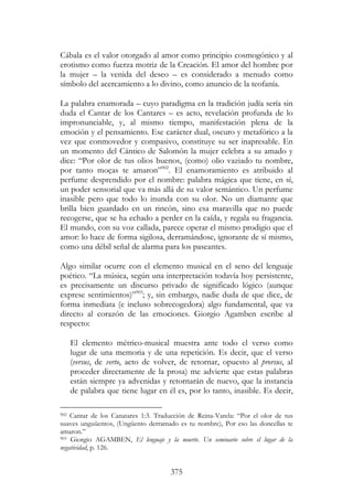 375
Cábala es el valor otorgado al amor como principio cosmogónico y al
erotismo como fuerza motriz de la Creación. El amor del hombre por
la mujer – la venida del deseo – es considerado a menudo como
símbolo del acercamiento a lo divino, como anuncio de la teofanía.
La palabra enamorada – cuyo paradigma en la tradición judía sería sin
duda el Cantar de los Cantares – es acto, revelación profunda de lo
impronunciable, y, al mismo tiempo, manifestación plena de la
emoción y el pensamiento. Ese carácter dual, oscuro y metafórico a la
vez que conmovedor y compasivo, constituye su ser inapresable. En
un momento del Cántico de Salomón la mujer celebra a su amado y
dice: “Por olor de tus olios buenos, (como) olio vaziado tu nombre,
por tanto moças te amaron”902
. El enamoramiento es atribuido al
perfume desprendido por el nombre: palabra mágica que tiene, en sí,
un poder sensorial que va más allá de su valor semántico. Un perfume
inasible pero que todo lo inunda con su olor. No un diamante que
brilla bien guardado en un rincón, sino esa maravilla que no puede
recogerse, que se ha echado a perder en la caída, y regala su fragancia.
El mundo, con su voz callada, parece operar el mismo prodigio que el
amor: lo hace de forma sigilosa, derramándose, ignorante de sí mismo,
como una débil señal de alarma para los paseantes.
Algo similar ocurre con el elemento musical en el seno del lenguaje
poético. “La música, según una interpretación todavía hoy persistente,
es precisamente un discurso privado de significado lógico (aunque
exprese sentimientos)”903
; y, sin embargo, nadie duda de que dice, de
forma inmediata (e incluso sobrecogedora) algo fundamental, que va
directo al corazón de las emociones. Giorgio Agamben escribe al
respecto:
El elemento métrico-musical muestra ante todo el verso como
lugar de una memoria y de una repetición. Es decir, que el verso
(versus, de verto, acto de volver, de retornar, opuesto al prorsus, al
proceder directamente de la prosa) me advierte que estas palabras
están siempre ya advenidas y retornarán de nuevo, que la instancia
de palabra que tiene lugar en él es, por lo tanto, inasible. Es decir,
902 Cantar de los Canatares 1:3. Traducción de Reina-Varela: “Por el olor de tus
suaves unguüentos, (Ungüento derramado es tu nombre), Por eso las doncellas te
amaron.”
903 Giorgio AGAMBEN, El lenguaje y la muerte. Un seminario sobre el lugar de la
negatividad, p. 126.
 