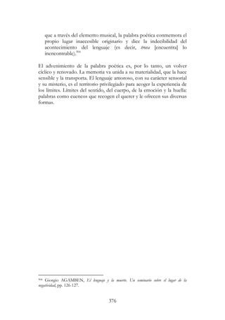 376
que a través del elemento musical, la palabra poética conmemora el
propio lugar inaccesible originario y dice la indecibilidad del
acontecimiento del lenguaje (es decir, trova [encuentra] lo
inencontrable).904
El advenimiento de la palabra poética es, por lo tanto, un volver
cíclico y renovado. La memoria va unida a su materialidad, que la hace
sensible y la transporta. El lenguaje amoroso, con su carácter sensorial
y su misterio, es el territorio privilegiado para acoger la experiencia de
los límites. Límites del sentido, del cuerpo, de la emoción y la huella:
palabras como cuencos que recogen el querer y le ofrecen sus diversas
formas.
904 Giorgio AGAMBEN, El lenguaje y la muerte. Un seminario sobre el lugar de la
negatividad, pp. 126-127.
 