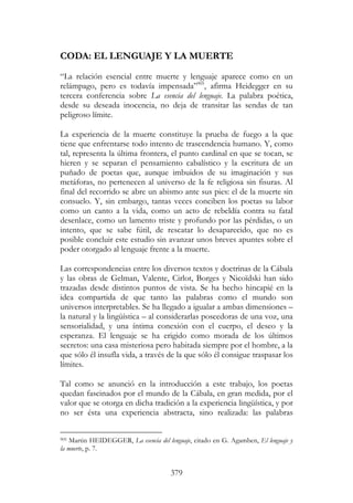 379
CODA: EL LENGUAJE Y LA MUERTE
“La relación esencial entre muerte y lenguaje aparece como en un
relámpago, pero es todavía impensada”905
, afirma Heidegger en su
tercera conferencia sobre La esencia del lenguaje. La palabra poética,
desde su deseada inocencia, no deja de transitar las sendas de tan
peligroso límite.
La experiencia de la muerte constituye la prueba de fuego a la que
tiene que enfrentarse todo intento de trascendencia humano. Y, como
tal, representa la última frontera, el punto cardinal en que se tocan, se
hieren y se separan el pensamiento cabalístico y la escritura de un
puñado de poetas que, aunque imbuidos de su imaginación y sus
metáforas, no pertenecen al universo de la fe religiosa sin fisuras. Al
final del recorrido se abre un abismo ante sus pies: el de la muerte sin
consuelo. Y, sin embargo, tantas veces conciben los poetas su labor
como un canto a la vida, como un acto de rebeldía contra su fatal
desenlace, como un lamento triste y profundo por las pérdidas, o un
intento, que se sabe fútil, de rescatar lo desaparecido, que no es
posible concluir este estudio sin avanzar unos breves apuntes sobre el
poder otorgado al lenguaje frente a la muerte.
Las correspondencias entre los diversos textos y doctrinas de la Cábala
y las obras de Gelman, Valente, Cirlot, Borges y Nicoïdski han sido
trazadas desde distintos puntos de vista. Se ha hecho hincapié en la
idea compartida de que tanto las palabras como el mundo son
universos interpretables. Se ha llegado a igualar a ambas dimensiones –
la natural y la lingüística – al considerarlas poseedoras de una voz, una
sensorialidad, y una íntima conexión con el cuerpo, el deseo y la
esperanza. El lenguaje se ha erigido como morada de los últimos
secretos: una casa misteriosa pero habitada siempre por el hombre, a la
que sólo él insufla vida, a través de la que sólo él consigue traspasar los
límites.
Tal como se anunció en la introducción a este trabajo, los poetas
quedan fascinados por el mundo de la Cábala, en gran medida, por el
valor que se otorga en dicha tradición a la experiencia lingüística, y por
no ser ésta una experiencia abstracta, sino realizada: las palabras
905 Martin HEIDEGGER, La esencia del lenguaje, citado en G. Agamben, El lenguaje y
la muerte, p. 7.
 