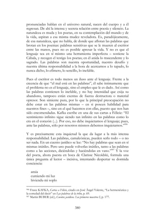 380
pronunciadas hablan en el universo natural, nacen del cuerpo y a él
regresan. De ahí la intensa y secreta relación entre poesía y silencio. La
naturaleza es muda y los poetas, en su contemplación del mundo y de
la vida, aspiran a esa misma mudez reveladora. Es, paradójicamente,
de esa naturaleza, que no habla, de donde que afloran las palabras que
brotan en los poemas: palabras sensitivas que se le mueren al escritor
entre las manos, pues no es posible apresar la vida. Y no es que el
lenguaje sea en sí mismo una herramienta imperfecta – sostiene la
Cábala, y recogen el testigo los poetas; en él anida lo trascendente y lo
sagrado. Las palabras son nuestra oportunidad, nuestro desafío y
nuestra última responsabilidad a la hora de acercarnos a lo tapado, lo
nunca dicho, lo efímero, lo sencillo, lo inefable.
Pues el escritor es todo menos un iluso ante el lenguaje. Frente a la
creencia de que “el mal está en las palabras”, él sabe íntimamente que
el problema no es el lenguaje, sino el empleo que le es dado. Así como
las palabras contienen lo inefable, y no hay intensidad que exija su
abandono, tampoco están exentas de fuerza destructora o material
opresor. Son simiente pura, por lo que la principal preocupación no
debe estar en las palabras mismas – en si poseen habilidad para
nuestros fines –, sino en el qué hacemos con ellas, puesto que nos han
sido encomendadas. Kafka escribe en una de sus cartas a Félicie: “El
sentimiento infinito sigue siendo tan infinito en las palabras como lo
era en el corazón (...). Por eso, no debe inquietarnos el lenguaje; pues,
ante las palabras, sólo por nosotros mismos debemos inquietarnos.”906
Y es precisamente esta inquietud la que da lugar a la más intensa
responsabilidad. Las palabras, camaleónicas, pueden serlo todo – o no
ser nada. En un cuento jasídico se lee: “No hay palabras que sean en sí
mismas inútiles. Pero uno puede volverlas inútiles, tanto a las palabras
como a las acciones, diciéndolas y haciéndolas en vano.”907
Y la voz
del poeta, ahora puesta en boca de Clarisse Nicoïdski, formula una
única pregunta al lector – incisiva, intentando despertar su dormida
conciencia:
ansia
cumiendo mi luz
biviendu mi soplo
906 Franz KAFKA, Cartas a Félicie, citado en José Ángel Valente, “La hermenéutica y
la cortedad del decir” en Las palabras de la tribu, p. 69.
907 Martin BUBER (ed.), Cuentos jasídicos. Los primeros maestros I, p. 177.
 