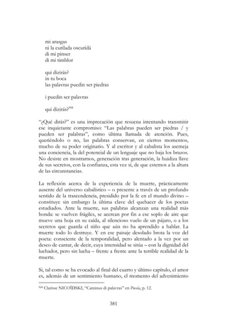 381
mi arasgas
ni la curilada oscuridá
di mi pinser
di mi timblor
qui dizirás?
in tu boca
las palavras puedin ser piedras
i puedin ser palavras
qui dizirás?908
“¿Qué dirás?” es una imprecación que resuena intentando transmitir
ese inquietante compromiso: “Las palabras pueden ser piedras / y
pueden ser palabras”, como última llamada de atención. Pues,
queriéndolo o no, las palabras conservan, en ciertos momentos,
mucho de su poder originario. Y al escritor y al cabalista los asemeja
una conciencia, la del potencial de un lenguaje que no baja los brazos.
No desiste en mostrarnos, generación tras generación, la huidiza llave
de sus secretos, con la confianza, esta vez sí, de que estemos a la altura
de las circunstancias.
La reflexión acerca de la experiencia de la muerte, prácticamente
ausente del universo cabalístico – o presente a través de un profundo
sentido de la trascendencia, presidido por la fe en el mundo divino –
constituye sin embargo la última clave del quehacer de los poetas
estudiados. Ante la muerte, sus palabras alcanzan una realidad más
honda: se vuelven frágiles, se acercan por fin a ese soplo de aire que
mueve una hoja en su caída, al silencioso vuelo de un pájaro, o a los
secretos que guarda el niño que aún no ha aprendido a hablar. La
muerte todo lo destruye. Y en ese paisaje desolado brota la voz del
poeta: consciente de la temporalidad, pero alentado a la vez por un
deseo de cantar, de decir, cuya intensidad se sitúa – con la dignidad del
luchador, pero sin lucha – frente a frente ante la terrible realidad de la
muerte.
Si, tal como se ha evocado al final del cuarto y último capítulo, el amor
es, además de un sentimiento humano, el momento del advenimiento
908 Clarisse NICOÏDSKI, “Caminus di palavras” en Poesía, p. 12.
 