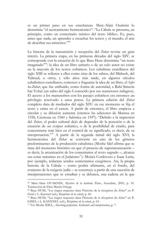31
es un primer paso en sus enseñanzas. Marc-Alain Ouaknin lo
denomina “el acercamiento hermenéutico”: “La Cábala se presenta, en
principio, como un comentario místico del texto bíblico. Es, pues,
antes que nada, un aprender a escuchar los textos y el mundo; el arte
de descifrar sus misterios.”68
La historia de la transmisión y recepción del Zohar reviste un gran
interés. La primera etapa, en las primeras décadas del siglo XIV, se
corresponde con la creación de lo que Baaz Huss denomina “un texto
imaginado”69
: la idea de un libro unitario o de un solo autor no existe
en la mayoría de los textos zoháricos. Los cabalistas castellanos del
siglo XIII se refieren a ellos como citas de los sabios, del Midrash, del
Talmud, u otros, y sólo años más tarde, en algunos círculos
cabalísticos castellanos, comenzó a fraguarse la idea de un libro, el Sefer
ha-Zohar, que fue atribuido, como forma de autoridad, a Rabí Simeón
bar Yohaï (un sabio del siglo I conocido por sus numerosos milagros).
El acceso a los manuscritos con los pasajes zoháricos era entonces un
privilegio reservado a unos pocos. La primera edición del Zohar
completo data de mediados del siglo XIV: en ese momento se fija el
texto y entra en el canon. A partir de entonces, el libro empieza a
circular y su difusión aumenta (citemos las ediciones de Mantua en
1558, Cremona en 1560 y Salónica en 1597). “Debido a la impresión
del Zohar, el poder cultural dejó de depender de la posesión o de la
creación de un corpus zohárico, o de la posibilidad de citarlo, para
concentrarse más bien en el control de su significado, es decir, de su
interpretación.”70
A partir de la segunda mitad del siglo XVI, la
hermenéutica del Zohar se convierte en uno de los géneros
predominantes de la producción cabalística (Moshe Idel afirma que se
trata del momento histórico en que el proceso de superarcanización –
es decir, la arcanización de los comentarios al texto sagrado –, alcanza
sus cotas máximas en el Judaísmo71
): Moisés Cordovero e Isaac Luria,
por ejemplo, redactan sendos comentarios exegéticos. Así, la propia
historia de la Cábala – como podría afirmarse, en el fondo, del
conjunto de la exégesis judía – se construye a partir de una sucesión de
interpretaciones que se estudian y se debaten, una cadena en la que
68 Marc-Alain OUAKNIN, Mystéres de la kabbale, Paris, Assouline, 2003, p. 10.
Traducción de Elisa Martín Ortega.
69 Baaz HUSS, “Les étapes majeures dans l’histoire de la réception du Zohar” en P.
Gisel y L. Kaennel (ed.), Réceptions de la cabale, p. 60.
70 Baaz HUSS, “Les étapes majeures dans l’histoire de la réception du Zohar” en P.
GISEL y L. KAENNEL (ed.), Réceptions de la cabale, p. 63.
71 Ver Moshe IDEL, Abosrbing perfections. Kabbalah and interpretation, p. 7.
 