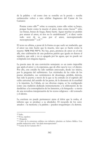382
de la palabra – tal como ésta se concibe en la poesía – resulta
esclarecedor volver a otro célebre fragmento del Cantar de los
Cantares:
Ponme como sillo909
sobre tu coraçón, como sillo sobre tu braço,
porque fuerte como la muerte el amor, duro como fuessa910
zelo;
sus brasas, brasas de fuego, flama fuerte. Aguas muchas no podrán
por amatar al amor, ni ríos no lo arrabdonarán911
; si diere varón
todo aver de su casa por el amor, menospreciando
menospreciarán912
a él.913
El texto no afirma, a pesar de la forma en que suele ser traducido, que
el amor sea más fuerte que la muerte, sino que es fuerte como la
muerte: ‫אהבה‬ ‫כמות‬ ‫.כי־עזה‬ No hay, pues, promesa de amor en el más
allá, sino celebración de una poderosa pasión que iguala en dureza al
sepulcro, que arde y no es apagada por las aguas, que no puede ser
comprada con ninguna riqueza.
La poesía nace de una convicción semejante: es un canto imposible
que apela al amor y a la esperanza, que de ellos saca la voz y el aliento.
Por ello, este estudio ha sido también atravesado, desde sus inicios,
por la pregunta del sufrimiento. Las vicisitudes de las vidas de los
poetas abordados, sus sentimientos de desarraigo, pérdida, derrota,
han sido la puerta a través de la que se ha entrado en el capítulo del
exilio universal, del sentido de las penas, de la denuncia de la crueldad
y la injusticia. La Cábala, en sus diversas etapas, se ha configurado
como una tradición dedicada insistentemente a la elaboración de las
desdichas: a la contemplación de los lamentos, a la búsqueda – a través
de una novedosa interpretación de los textos religiosos – del consuelo
y el aliento.
La escritura no puede permanecer ajena al dolor que la rodea, al
infierno que se produce a su alrededor. El recuerdo de los seres
amados – la memoria y la palabra – pueden resquebrajar a la derrota.
909 Sello.
910 Fosa, sepulcro.
911 Ahogarán.
912 Calco de la estructura enfática con infinitivo absoluto en hebreo bíblico. Una
posible traducción sería: “sin duda menospreciarán”.
913 Cantar de los Cantares 8:6-7.
 