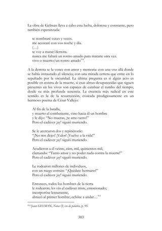 383
La obra de Gelman lleva a cabo esta lucha, dolorosa y constante, pero
también esperanzada:
te nombraré veces y veces.
me acostaré con vos noche y día.
(…)
te voy a matar/derrota.
nunca me faltará un rostro amado para matarte otra vez.
vivo o muerto/un rostro amado914
.
A la derrota se la vence con amor y memoria: con una voz allá donde
se había instaurado el silencio; con una mirada certera que entre en lo
sepultado por la oscuridad. La última pregunta es si algún acto es
posible en contra de la muerte, si esas almas desaparecidas que siguen
presentes en los vivos son capaces de cambiar el rumbo del tiempo,
desde su más profunda ausencia. La creencia más radical en este
sentido es la de la resurrección, evocada prodigiosamente en un
hermoso poema de César Vallejo:
Al fin de la batalla,
y muerto el combatiente, vino hacia él un hombre
y le dijo: “No mueras, ¡te amo tanto!”
Pero el cadáver ¡ay! siguió muriendo.
Se le acercaron dos y repitiéronle:
“¡No nos dejes! ¡Valor! ¡Vuelve a la vida!”
Pero el cadáver ¡ay! siguió muriendo.
Acudieron a él veinte, cien, mil, quinientos mil,
clamando: “Tanto amor y no poder nada contra la muerte!”
Pero el cadáver ¡ay! siguió muriendo.
Le rodearon millones de individuos,
con un ruego común: “¡Quédate hermano!”
Pero el cadáver ¡ay! siguió muriendo.
Entonces, todos los hombres de la tierra
le rodearon; les vio el cadáver triste, emocionado;
incorporóse lentamente,
abrazó al primer hombre; echóse a andar…915
914 Juan GELMAN, Notas (I) en de palabra, p. 95.
 