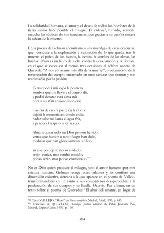 384
La solidaridad humana, el amor y el deseo de todos los hombres de la
tierra juntos hace posible el milagro. El cadáver, turbado, resucita:
escucha las súplicas de sus semejantes, que gracias a su pasión sincera
lo salvan de la muerte.
En la poesía de Gelman encontramos una nostalgia de estas creencias,
que conduce a la exploración y valoración de lo que queda tras la
muerte: el polvo de los huesos, la ceniza, la sombra de las almas, las
huellas. Notas es un libro de lucha contra la desaparición y la derrota,
en el que se evoca en al menos tres ocasiones el célebre soneto de
Quevedo “Amor constante más allá de la muerte”; proclamación de la
resurrección del cuerpo, encarnado en unas cenizas que sienten y son
reanimadas por la pasión:
Cerrar podrá mis ojos la postrera
sombra que me llevare el blanco día,
y podrá desatar esta alma mía
hora a su afán ansioso lisonjera;
mas no de esotra parte en la ribera
dejará la memoria en donde ardía:
nadar sabe mi llama el agua fría,
y perder el respeto a ley severa.
Alma a quien todo un Dios prisión ha sido,
venas que humor a tanto fuego han dado,
medulas que han gloriosamente ardido,
su cuerpo dejará, no su cuidado;
serán ceniza, mas tendrá sentido;
polvo serán, mas polvo enamorado.916
No es Dios quien produce el milagro, sino el amor humano por otra
criatura humana. Gelman recoge estas palabras y les confiere una
dimensión colectiva, cercana a la que aparece en el poema de Vallejo,
transformándolas en un canto a sus compañeros desaparecidos, a la
perduración de sus cuerpos y su huella. Octavio Paz afirma, en un
texto sobre el poema de Quevedo: “El alma del amante, en lugar de
915 César VALLEJO, “Masa” en Poesía completa, Madrid, Akal, 1996, p. 635.
916 Francisco de QUEVEDO, Antología poética, edición de Pablo Jauralde Pou,
Madrid, Espasa Calpe, 1991, p. 168.
 