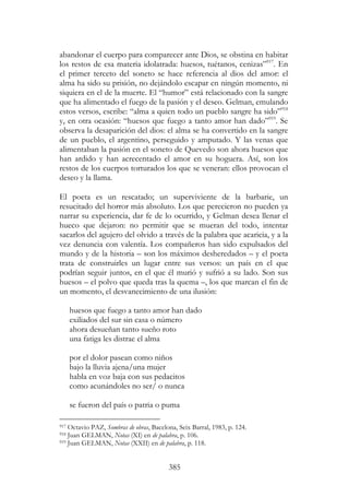 385
abandonar el cuerpo para comparecer ante Dios, se obstina en habitar
los restos de esa materia idolatrada: huesos, tuétanos, cenizas”917
. En
el primer terceto del soneto se hace referencia al dios del amor: el
alma ha sido su prisión, no dejándolo escapar en ningún momento, ni
siquiera en el de la muerte. El “humor” está relacionado con la sangre
que ha alimentado el fuego de la pasión y el deseo. Gelman, emulando
estos versos, escribe: “alma a quien todo un pueblo sangre ha sido”918
y, en otra ocasión: “huesos que fuego a tanto amor han dado”919
. Se
observa la desaparición del dios: el alma se ha convertido en la sangre
de un pueblo, el argentino, perseguido y amputado. Y las venas que
alimentaban la pasión en el soneto de Quevedo son ahora huesos que
han ardido y han acrecentado el amor en su hoguera. Así, son los
restos de los cuerpos torturados los que se veneran: ellos provocan el
deseo y la llama.
El poeta es un rescatado; un superviviente de la barbarie, un
resucitado del horror más absoluto. Los que perecieron no pueden ya
narrar su experiencia, dar fe de lo ocurrido, y Gelman desea llenar el
hueco que dejaron: no permitir que se mueran del todo, intentar
sacarlos del agujero del olvido a través de la palabra que acaricia, y a la
vez denuncia con valentía. Los compañeros han sido expulsados del
mundo y de la historia – son los máximos desheredados – y el poeta
trata de construirles un lugar entre sus versos: un país en el que
podrían seguir juntos, en el que él murió y sufrió a su lado. Son sus
huesos – el polvo que queda tras la quema –, los que marcan el fin de
un momento, el desvanecimiento de una ilusión:
huesos que fuego a tanto amor han dado
exiliados del sur sin casa o número
ahora desueñan tanto sueño roto
una fatiga les distrae el alma
por el dolor pasean como niños
bajo la lluvia ajena/una mujer
habla en voz baja con sus pedacitos
como acunándoles no ser/ o nunca
se fueron del país o patria o puma
917 Octavio PAZ, Sombras de obras, Bacelona, Seix Barral, 1983, p. 124.
918 Juan GELMAN, Notas (XI) en de palabra, p. 106.
919 Juan GELMAN, Notas (XXII) en de palabra, p. 118.
 