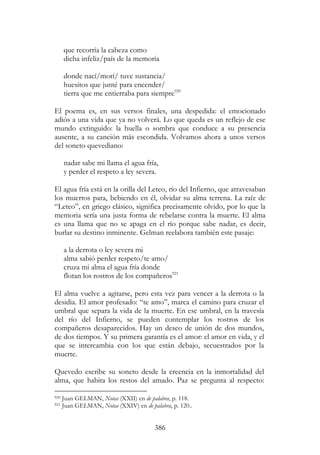 386
que recorría la cabeza como
dicha infeliz/país de la memoria
donde nací/morí/ tuve sustancia/
huesitos que junté para encender/
tierra que me entierraba para siempre920
El poema es, en sus versos finales, una despedida: el emocionado
adiós a una vida que ya no volverá. Lo que queda es un reflejo de ese
mundo extinguido: la huella o sombra que conduce a su presencia
ausente, a su canción más escondida. Volvamos ahora a unos versos
del soneto quevediano:
nadar sabe mi llama el agua fría,
y perder el respeto a ley severa.
El agua fría está en la orilla del Leteo, río del Infierno, que atravesaban
los muertos para, bebiendo en él, olvidar su alma terrena. La raíz de
“Leteo”, en griego clásico, significa precisamente olvido, por lo que la
memoria sería una justa forma de rebelarse contra la muerte. El alma
es una llama que no se apaga en el río porque sabe nadar, es decir,
burlar su destino inminente. Gelman reelabora también este pasaje:
a la derrota o ley severa mi
alma sabió perder respeto/te amo/
cruza mi alma el agua fría donde
flotan los rostros de los compañeros921
El alma vuelve a agitarse, pero esta vez para vencer a la derrota o la
desidia. El amor profesado: “te amo”, marca el camino para cruzar el
umbral que separa la vida de la muerte. En ese umbral, en la travesía
del río del Infierno, se pueden contemplar los rostros de los
compañeros desaparecidos. Hay un deseo de unión de dos mundos,
de dos tiempos. Y su primera garantía es el amor: el amor en vida, y el
que se intercambia con los que están debajo, secuestrados por la
muerte.
Quevedo escribe su soneto desde la creencia en la inmortalidad del
alma, que habita los restos del amado. Paz se pregunta al respecto:
920 Juan GELMAN, Notas (XXII) en de palabra, p. 118.
921 Juan GELMAN, Notas (XXIV) en de palabra, p. 120..
 