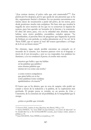 387
“¿Las cenizas sienten, el polvo sabe que está enamorado?”922
. Esa
pasión por los despojos, por lo que queda de una presencia que se ha
ido, seguramente fascinó a Gelman. En sus poemas encontramos ese
mismo deseo de resurrección a partir del polvo, de los restos, pero
desde posiciones mucho más escépticas. No hace más que recalcar la
tragedia de unos muertos de los que no se conservan ni siquiera las
cenizas, pues han querido ser borrados de la historia y la conciencia.
El alma del amor, pues, vive en la orfandad más absoluta: intenta
habitar unos restos perdidos, escondidos, soñados apenas: “La
incertidumbre, el presente lleno de preguntas que fragmenta la poesía
de Gelman en este período, se realiza plenamente en el ‘no ser’ de la
‘Nota XXII’, que se opone al ‘será’ del soneto quevediano y al fuego
de la fe en un futuro mejor.”923
No obstante, sigue siendo posible encontrar un consuelo en el
recuerdo de lo ausente. Los muertos parecen vivir en el lenguaje: a
través de él son invocados, y por su voz responden. Las palabras los
iluminan y a la vez conducen al poeta a la noche más oscura:
muertos que hablo y que me hablan
en las palabras que palabro/
estas mismas palabras que
cierran mi voz como una noche/
o como rostros compañeros
que giran bellos en su luz
como palabras/como sombras
apalabrándose a la muerte924
El hueco que se ha abierto, que no cesa de sangrar, sólo podrá ser
curado a través de la redención y la palabra, de su exploración más
profunda. El propio poeta se extraña, en un poema de Citas y
Comentarios, de la existencia de tal posibilidad, de la tranquilidad que le
otorga:
¿cómo es posible que viviendo
922 Octavio PAZ, Sombras de obras, Bacelona, Seix Barral, 1983, p. 123.
923 Néstor PONCE, “La ‘nota XXII’ de Juan Gelman y un soneto de Quevedo” en
N. Giraldi Dei Cas et M. GUILLEMONT (coord.), Juan Gelman: écriture, mémoire et
politique, p. 52.
924 Juan GELMAN, Notas (XXIII) en de palabra, p. 119.
 