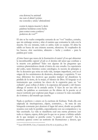 388
esta derrota/tu amistad
me cure el alma?/¿cómo
me consolás y amás/ abriendomé
contra la áspera muerte/y decís
palabras herideras como leche
para comer como cordero/
poderoso de vos?925
El aire se ha vuelto compañía: cercanía de un “vos” huidizo, extraño,
que sin embargo serena y abre el camino que comunica la vida con la
muerte. En ese instante, todo es ardor, todo es cuerpo. El alma ha
salido en busca de una criatura ausente, silenciosa. Es resplandor de
los huesos, olor suavísimo, alimento – leche y cordero – para la
palabra por venir.
¿Cómo hacer que nazca de la frustración el canto? ¿Con qué alimentar
la incombustible espera? ¿Cuál es el destino del amor que combate a
la muerte con palabras? Tales son algunas de las preguntas que
venimos planteándonos desde el inicio de este estudio. La experiencia
del exilio, tanto histórico como ontológico, lo recorre de principio a
fin: la desunión que reina en toda vida, siempre imperfecta, está en el
origen de los sentimientos de destierro, desarraigo y expulsión. Y son
muy diferentes los motivos que pueden traducir tal abandono: la
pérdida de la tierra, de la mujer, el silencio de Dios. El lenguaje es el
instrumento que contiene las claves de la expresión para un “ser
exiliado”, pues refleja el dolor y la esperanza del pasado y del futuro:
alberga el secreto de la ansiada unión. Y lejos de ser tan sólo un
medio, las palabras se convierten en fin último de la poesía: en el
mayor territorio por explorar para llegar a conocer lo más escondido
de sí mismo y del mundo que acecha.
Nada es perfecto y entero en la escritura de Gelman. Toda ella está
salpicada de interrupciones, elipsis, contrarios,… Se trata de una
búsqueda constante por alcanzar el lugar del amor, donde sea posible
reunirse con todo lo perdido, especialmente con sus compañeros y su
hijo asesinado. La vida se manifiesta cual una eterna promesa: casi
todo es víspera, espera, dolor por lo que no se posee e infinito anhelo
de lo que siempre se percibe como “a punto de ocurrir”. Así, la
escritura aparece como un territorio de frustraciones y deseos, que
925 Juan GELMAN, Citas y Comentarios (Cita II) en de palabra, p. 260.
 