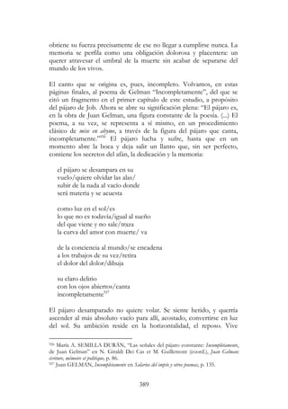 389
obtiene su fuerza precisamente de ese no llegar a cumplirse nunca. La
memoria se perfila como una obligación dolorosa y placentera: un
querer atravesar el umbral de la muerte sin acabar de separarse del
mundo de los vivos.
El canto que se origina es, pues, incompleto. Volvamos, en estas
páginas finales, al poema de Gelman “Incompletamente”, del que se
citó un fragmento en el primer capítulo de este estudio, a propósito
del pájaro de Job. Ahora se abre su significación plena: “El pájaro es,
en la obra de Juan Gelman, una figura constante de la poesía. (...) El
poema, a su vez, se representa a sí mismo, en un procedimiento
clásico de mise en abyme, a través de la figura del pájaro que canta,
incompletamente.”926
El pájaro lucha y sufre, hasta que en un
momento abre la boca y deja salir un llanto que, sin ser perfecto,
contiene los secretos del afán, la dedicación y la memoria:
el pájaro se desampara en su
vuelo/quiere olvidar las alas/
subir de la nada al vacío donde
será materia y se acuesta
como luz en el sol/es
lo que no es todavía/igual al sueño
del que viene y no sale/traza
la curva del amor con muerte/ va
de la conciencia al mundo/se encadena
a los trabajos de su vez/retira
el dolor del dolor/dibuja
su claro delirio
con los ojos abiertos/canta
incompletamente927
El pájaro desamparado no quiere volar. Se siente herido, y querría
ascender al más absoluto vacío para allí, acostado, convertirse en luz
del sol. Su ambición reside en la horizontalidad, el reposo. Vive
926 María A. SEMILLA DURÁN, “Las señales del pájaro constante: Incompletamente,
de Juan Gelman” en N. Giraldi Dei Cas et M. Guillemont (coord.), Juan Gelman:
écriture, mémoire et politique, p. 86.
927 Juan GELMAN, Incompletamente en Salarios del impío y otros poemas, p. 135.
 