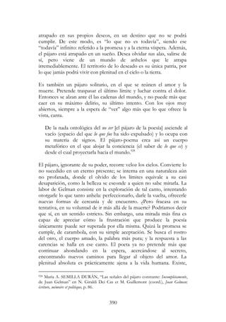 390
atrapado en sus propios deseos, en un destino que no se podrá
cumplir. De este modo, es “lo que no es todavía”, siendo ese
“todavía” infinito: referido a la promesa y a la eterna víspera. Además,
el pájaro está atrapado en un sueño. Desea olvidar sus alas, salirse de
sí, pero viene de un mundo de anhelos que le atrapa
irremediablemente. El territorio de lo deseado es su única patria, por
lo que jamás podrá vivir con plenitud en el cielo o la tierra.
Es también un pájaro solitario, en el que se reúnen el amor y la
muerte. Pretende traspasar el último límite y luchar contra el dolor.
Entonces se alzan ante él las cadenas del mundo, y no puede más que
caer en su máximo delirio, su último intento. Con los ojos muy
abiertos, siempre a la espera de “ver” algo más que lo que ofrece la
vista, canta.
De la nada ontológica del no ser [el pájaro de la poesía] asciende al
vacío (espacio del que lo que fue ha sido expulsado) y lo ocupa con
su materia de signos. El pájaro-poema crea así un cuerpo
metafórico en el que alojar la conciencia (el saber de lo que es) y
desde el cual proyectarla hacia el mundo.928
El pájaro, ignorante de su poder, recorre veloz los cielos. Convierte lo
no sucedido en un eterno presente; se interna en una naturaleza aún
no profanada, donde el olvido de los límites equivale a su casi
desaparición, como la belleza se esconde a quien no sabe mirarla. La
labor de Gelman consiste en la exploración de tal canto, intentando
otorgarle lo que tanto anhela: perfeccionarlo, darle la vuelta, ofrecerle
nuevas formas de cercanía y de encuentro. ¿Pero fracasa en su
tentativa, en su voluntad de ir más allá de la muerte? Podríamos decir
que sí, en un sentido estricto. Sin embargo, una mirada más fina es
capaz de apreciar cómo la frustración que produce la poesía
únicamente puede ser superada por ella misma. Quizá la promesa se
cumple, de carambola, con su simple aceptación. Se busca el rostro
del otro, el cuerpo amado, la palabra más pura; y la respuesta a las
carencias se halla en ese canto. El poeta ya no pretende más que
continuar ahondando en la espera, acercándose al secreto,
encontrando nuevos caminos para llegar al objeto del amor. La
plenitud absoluta es prácticamente ajena a la vida humana. Existe,
928 María A. SEMILLA DURÁN, “Las señales del pájaro constante: Incompletamente,
de Juan Gelman” en N. Giraldi Dei Cas et M. Guillemont (coord.), Juan Gelman:
écriture, mémoire et politique, p. 86.
 
