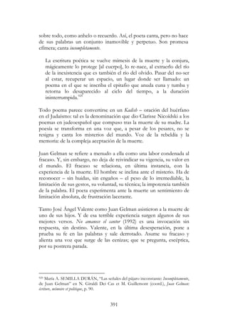 391
sobre todo, como anhelo o recuerdo. Así, el poeta canta, pero no hace
de sus palabras un conjunto inamovible y perpetuo. Son promesa
efímera; canta incompletamente.
La escritura poética se vuelve mímesis de la muerte y la conjura,
mágicamente lo protege [al cuerpo], lo re-nace, al extraerlo del río
de la inexistencia que es también el río del olvido. Pasar del no-ser
al estar, recuperar un espacio, un lugar donde ser llamado: un
poema en el que se inscriba el epitafio que anuda cuna y tumba y
retorna lo desaparecido al ciclo del tiempo, a la duración
ininterrumpida.929
Todo poema parece convertirse en un Kadish – oración del huérfano
en el Judaísmo: tal es la denominación que dio Clarisse Nicoïdski a los
poemas en judeoespañol que compuso tras la muerte de su madre. La
poesía se transforma en una voz que, a pesar de los pesares, no se
resigna y canta los misterios del mundo. Voz de la rebeldía y la
memoria: de la compleja aceptación de la muerte.
Juan Gelman se refiere a menudo a ella como una labor condenada al
fracaso. Y, sin embargo, no deja de reivindicar su vigencia, su valor en
el mundo. El fracaso se relaciona, en última instancia, con la
experiencia de la muerte. El hombre se inclina ante el misterio. Ha de
reconocer – sin huidas, sin engaños – el peso de lo irremediable, la
limitación de sus gestos, su voluntad, su técnica; la impotencia también
de la palabra. El poeta experimenta ante la muerte un sentimiento de
limitación absoluta, de frustración lacerante.
Tanto José Ángel Valente como Juan Gelman asistieron a la muerte de
uno de sus hijos. Y de esa terrible experiencia surgen algunos de sus
mejores versos. No amanece el cantor (1992) es una invocación sin
respuesta, sin destino. Valente, en la última desesperación, pone a
prueba su fe en las palabras y sale derrotado. Asume su fracaso y
alienta una voz que surge de las cenizas; que se pregunta, escéptica,
por su postrera parada.
929 María A. SEMILLA DURÁN, “Las señales del pájaro inconstante: Incompletamente,
de Juan Gelman” en N. Giraldi Dei Cas et M. Guillemont (coord.), Juan Gelman:
écriture, mémoire et politique, p. 90.
 
