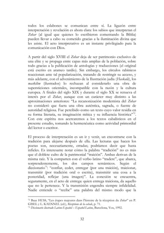 32
todos los eslabones se comunican entre sí. La ligazón entre
interpretación y revelación es ahora clara: los sabios que interpretan el
Zohar (al igual que quienes lo escribieron comentando la Biblia)
pueden llevar a cabo su cometido gracias a la iluminación divina que
les asiste. El acto interpretativo es un instante privilegiado para la
comunicación con Dios.
A partir del siglo XVIII el Zohar deja de ser patrimonio exclusivo de
una elite y se propaga entre capas más amplias de la población, sobre
todo gracias a la publicación de antologías y traducciones (el original
está escrito en arameo tardío). Sin embargo, los círculos rabínicos
reaccionan ante tal popularización, tratando de restringir su acceso, y
más adelante, con el advenimiento de la Ilustración judía (Haskalá), los
maskilim (ilustrados) lo rechazan al considerarlo una obra de
supersticiones orientales, incompatible con la razón y la cultura
europea. A finales del siglo XIX y durante el siglo XX se renueva el
interés por el Zohar, aunque con un carácter muy distinto a las
aproximaciones anteriores: “La recanonización modernista del Zohar
no consideró que fuera una obra auténtica, sagrada, o fuente de
autoridad religiosa. Fue percibido como un texto cuyo valor residía en
su forma literaria, su imaginación mítica y su influencia histórica”72
.
Con este espíritu nos acercaremos a los textos cabalísticos en el
presente estudio, tomando la hermenéutica como actividad primordial
del lector o escritor.
El proceso de interpretación es un ir y venir, un encontrarse con la
tradición para alejarse después de ella. Las lecturas que hacen los
poetas son, necesariamente, erradas; podríamos decir que hasta
infieles. Es interesante notar cómo la palabra “tradición” no es más
que el doblete culto de la patrimonial “traición”. Ambas derivan de la
misma raíz. Y la comparten con el verbo latino “tradere”, que abarca,
sorprendentemente, los dos campos semánticos. Según el
diccionario73
: “confiar, ceder, entregar (por una traición), traicionar,
transmitir (por tradición oral o escrita), transmitir una cosa a la
posteridad, reflejar (una imagen)”. La conexión se encuentra,
seguramente, en el acto de entrega: quien entrega traiciona, da aquello
que no le pertenece. Y la transmisión engendra siempre infidelidad.
Nadie entiende o “recibe” una palabra del mismo modo que la
72 Baaz HUSS, “Les étapes majeures dans l’histoire de la réception du Zohar” en P.
GISEL y L. KAENNEL (ed.), Réceptions de la cabale, p. 71.
73 Diccionario ilustrado Latino-Español – Español-Latino, Barcelona, Vox, 1992.
 