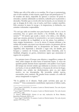 392
“Sabías que sólo al fin sabía yo tu nombre. No el que te perteneciera,
sino el otro nombre, el más secreto, aquél al que aún pertenecías tú.”930
El nombre del deseo, imposible de apresar o conocer. El poeta lo
circunda y acaricia: admirando su misterio, seducido por su precisión y
desnudez. Nombre que se revela sólo tras la muerte, en ese instante en
que se desgaja de la vida y cae al suelo, cual fruto o pájaro marchito.
Sólo entonces la mano lo recoge y lo inspecciona, ya deshecho, sus
entrañas violentadas: sorprendidas.
“Yo creí que sabía un nombre tuyo para hacerte venir. No sé o no lo
encuentro. Soy yo quien está muerto y ha olvidado, me digo, tu
secreto.”931
El secreto que ayuda a crecer a los niños, a los árboles;
aquel que encanta, promete la resurrección y un nuevo encuentro. El
poeta se asombra de su fragilidad, su ser sin armas. Las palabras –
antes mágica herramienta – ya no le sirven. E intenta aferrarse a las
señales del mundo: una tierra cuyo devenir remite a la presencia del ser
amado, a la incredulidad ante su desaparición sin lastres. Aharon
Appelfed, niño deportado y abocado a vagar solo, sin familia, por
bosques y caminos de Ucrania, recuerda cómo intentaba, ante la
fatalidad, refugiarse en gestos, misteriosos signos que anunciaran el
regreso de sus padres:
Los paisajes junto al bosque eran abiertos y magníficos: campos de
maíz sobre campos de maíz hasta el horizonte lejano. A veces me
quedaba parado durante horas esperando a mis padres. Con el paso
del tiempo me inventé señales que indicaran su retorno: si el viento
era fuerte, si veía un caballo blanco, si la puesta de sol era sin fuego.
También esas señales me desilusionaron, pero yo, por algún
motivo, no me desesperaba. Me inventaba señales nuevas,
encontraba otros caminos. Me pasaba horas sentado a la orilla del
arroyo imaginando su regreso.932
“Ni la palabra ni el silencio. Nada pudo servirme para que tú
vivieras.”933
Esta constatación escalofriante representa el último nudo,
930 José Ángel VALENTE, No amanece el cantor en Material memoria. Trece años de poesía
1979-1992, p. 288.
931 José Ángel VALENTE, No amanece el cantor en Material memoria. Trece años de poesía
1979-1992, p. 280.
932 Aharon APPELFELD, Historia de una vida, traducción de Rosa Méndez,
Barcelona, Península, 2005, p. 63.
933 José Ángel VALENTE, No amanece el cantor en Material memoria. Trece años de poesía
española 1979-1992, p. 275.
 