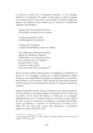 393
el doloroso corazón de la experiencia humana. Y, sin embargo,
sobrevive la constancia. No amanece el cantor, pero un niño lo aguarda
en la espesura, día tras día, triste y emocionado. La misma conmoción
alienta a las palabras rotas: senderos que se recorren, se abandonan,
incólumes al desengaño.
Alguien miró sin fin desde la muerte.
Aún puedes ver aquel ojo en lo oscuro.
Y cómo, preguntaron, cómo
escribir después de Auschwitz.
Y después de Auschwitz
y después de Hiroshima, cómo no escribir.
¿No habría que escribir precisamente
depués de Auschwitz o después
de Hiroshima, si ya fuésemos, dioses
de un tiempo roto, en el después
para que al fin se torne
en nunca y nadie pueda
hacer morir aún más a los muertos?934
Pues la muerte también admite grados: la iniquidad, la humillación, el
olvido. Y en el lenguaje, a pesar de su radical impotencia, parece
alojarse la única posibilidad de rebelión, de dignificación, de memoria.
Juan Gelman, en Carta abierta (1980), muestra que para poder expresar
el dolor que provoca la desaparición del hijo es necesario transformar
la lengua.
Clarisse Nicoïdski concibe su poesía sefardí en estos mismos términos.
Versos escritos en una lengua agónica, concebidos como el último de
los duelos. Es la visión del abismo, la lucha por no sumergirse
definitivamente en él – al menos mientras se conserve un tenue aliento
de vida –, la que se encuentra en el origen de su peculiar obra poética.
Canto que resucita y se opone a la extinción de un mundo con la
fuerza de esas voces que, contra todo pronóstico, se descubren
capaces de seguir alojando la vida.
934 José Ángel VALENTE, Al Dios del lugar en Material memoria. Trece años de poesía
española 1979-1992, p. 234.
 