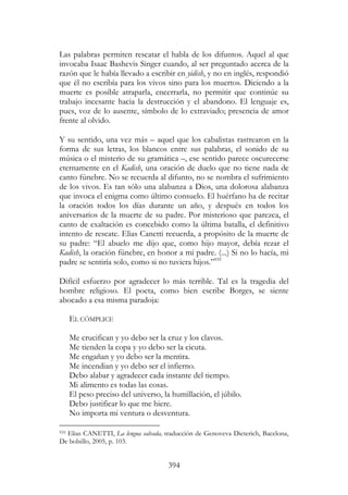 394
Las palabras permiten rescatar el habla de los difuntos. Aquel al que
invocaba Isaac Bashevis Singer cuando, al ser preguntado acerca de la
razón que le había llevado a escribir en yidish, y no en inglés, respondió
que él no escribía para los vivos sino para los muertos. Diciendo a la
muerte es posible atraparla, encerrarla, no permitir que continúe su
trabajo incesante hacia la destrucción y el abandono. El lenguaje es,
pues, voz de lo ausente, símbolo de lo extraviado; presencia de amor
frente al olvido.
Y su sentido, una vez más – aquel que los cabalistas rastrearon en la
forma de sus letras, los blancos entre sus palabras, el sonido de su
música o el misterio de su gramática –, ese sentido parece oscurecerse
eternamente en el Kadish, una oración de duelo que no tiene nada de
canto fúnebre. No se recuerda al difunto, no se nombra el sufrimiento
de los vivos. Es tan sólo una alabanza a Dios, una dolorosa alabanza
que invoca el enigma como último consuelo. El huérfano ha de recitar
la oración todos los días durante un año, y después en todos los
aniversarios de la muerte de su padre. Por misterioso que parezca, el
canto de exaltación es concebido como la última batalla, el definitivo
intento de rescate. Elias Canetti recuerda, a propósito de la muerte de
su padre: “El abuelo me dijo que, como hijo mayor, debía rezar el
Kadish, la oración fúnebre, en honor a mi padre. (...) Si no lo hacía, mi
padre se sentiría solo, como si no tuviera hijos.”935
Difícil esfuerzo por agradecer lo más terrible. Tal es la tragedia del
hombre religioso. El poeta, como bien escribe Borges, se siente
abocado a esa misma paradoja:
EL CÓMPLICE
Me crucifican y yo debo ser la cruz y los clavos.
Me tienden la copa y yo debo ser la cicuta.
Me engañan y yo debo ser la mentira.
Me incendian y yo debo ser el infierno.
Debo alabar y agradecer cada instante del tiempo.
Mi alimento es todas las cosas.
El peso preciso del universo, la humillación, el júbilo.
Debo justificar lo que me hiere.
No importa mi ventura o desventura.
935 Elias CANETTI, La lengua salvada, traducción de Genoveva Dieterich, Bacelona,
De bolsillo, 2005, p. 103.
 